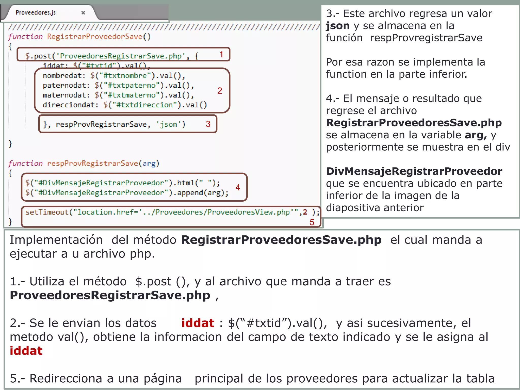 3.- Este archivo regresa un valor
json y se almacena en la
función respProvregistrarSave
1

Por esa razon se implementa la
function en la parte inferior.

2

4.- El mensaje o resultado que
regrese el archivo
RegistrarProveedoresSave.php
se almacena en la variable arg, y
posteriormente se muestra en el div

3

DivMensajeRegistrarProveedor
que se encuentra ubicado en parte
inferior de la imagen de la
diapositiva anterior

4

5

Implementación del método RegistrarProveedoresSave.php el cual manda a
ejecutar a u archivo php.
1.- Utiliza el método $.post (), y al archivo que manda a traer es
ProveedoresRegistrarSave.php ,
2.- Se le envian los datos
iddat : $(“#txtid”).val(), y asi sucesivamente, el
metodo val(), obtiene la informacion del campo de texto indicado y se le asigna al
iddat
5.- Redirecciona a una página

principal de los proveedores para actualizar la tabla

 