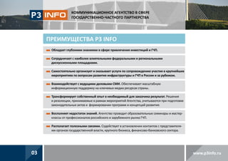КОММУНИКАЦИОННОЕ АГЕНТСТВО В СФЕРЕ
ГОСУДАРСТВЕННО-ЧАСТНОГО ПАРТНЕРСТВА

ПРЕИМУЩЕСТВА P3 INFO
Обладает глубокими знаниями в сфере привлечения инвестиций и ГЧП.
Сотрудничает с наиболее влиятельными федеральными и региональными

дискуссионными площадками.
С
 амостоятельно организует и оказывает услуги по сопровождению участия в крупнейших
мероприятиях по вопросам развития инфраструктуры и ГЧП в России и за рубежом.
В
 заимодействует с ведущими деловыми СМИ. Обеспечивает масштабную
информационную поддержку на ключевых медиа ресурсах страны.
Т
 рансформирует собственный опыт в необходимый для заказчика результат. Решения
и резолюции, принимаемые в рамках мероприятий Агентства, учитываются при подготовке
законодательных актов и формировании программ и концепций развития.
В
 осполняет недостаток знаний. Агентство проводит образовательные семинары и мастерклассы от профессионалов российского и зарубежного рынка ГЧП.
Р
 асполагает полезными связями. Содействует в установлении контактов с представителями органов государственной власти, крупного бизнеса, финансово-банковского сектора.

03

www.p3info.ru

 