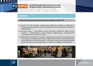 КОММУНИКАЦИОННОЕ АГЕНТСТВО В СФЕРЕ
ГОСУДАРСТВЕННО-ЧАСТНОГО ПАРТНЕРСТВА

УСЛУГИ
I. Организация мероприятий в сфере развития инфраструктуры и ГЧП
 гентство P3 Info выступает организатором публичных, деловых и общественноА
политических мероприятий по тематике государственно-частного партнерства и развития
инфраструктуры.
 сновная задача — консолидация усилий экспертного сообщества, обмен опытом,
О
знаниями и компетенциями в целях развития инфраструктуры, законодательной
и институциональных основ ГЧП в России.
 ероприятия, организуемые в интересах заказчика на самых влиятельных федеральных
М
и региональных площадках, рассчитаны на эффективное влияние на целевые аудитории
и позволяют решать комплексные задачи – от повышения известности и создания деловой
репутации до влияния на законодательные инициативы и государственные решения.

04

www.p3info.ru

 