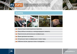 КОММУНИКАЦИОННОЕ АГЕНТСТВО В СФЕРЕ
ГОСУДАРСТВЕННО-ЧАСТНОГО ПАРТНЕРСТВА

УСЛУГИ

П
 резентации инвестиционных проектов;
Масштабные конгрессы и международные саммиты;

Практические региональные конференции;
Яркие деловые выставки;
А
 ктуальные пресс-конференции и пресс-туры;
Рабочие сессии, круглые столы и заседания.

05

www.p3info.ru

 