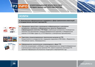 КОММУНИКАЦИОННОЕ АГЕНТСТВО В СФЕРЕ
ГОСУДАРСТВЕННО-ЧАСТНОГО ПАРТНЕРСТВА

УСЛУГИ
II. омплексная информационная поддержка в сфере привлечения инвестиций
К
и государственно-частного партнерства.
 Имиджевое присутствие и размещение информационных и рекламных
«
материалов о компании в информационных проектах Федерального
информационного агентства «ГЧП Инфо»: (публикация материалов в посвященных
тематике ГЧП приложениях к ведущим федеральным изданиям, на Федеральном
портале «ГЧП Инфо» (pppi.ru), в «ГЧП Журнале» и электронных приложениях)»
 одготовка специализированных тематических выпусков по ГЧП.
П
Осуществляется в сотрудничестве с ведущими изданиями («РБК Daily», «Ведомости»,
«Российская газета», «Коммерсантъ»).
 нформационно-аналитическое сопровождение в сфере ГЧП.
И
Агентство аккумулирует и обобщает в виде информационных продуктов федеральные
и региональные новости рынка проектов ГЧП, новости проектов, участников ГЧП
проектов информацию об актуальных тенденциях и мероприятиях и др.

06

www.p3info.ru

 