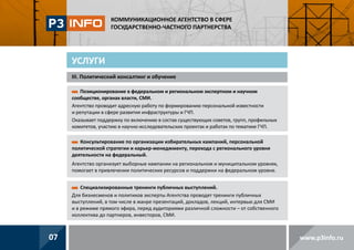 КОММУНИКАЦИОННОЕ АГЕНТСТВО В СФЕРЕ
ГОСУДАРСТВЕННО-ЧАСТНОГО ПАРТНЕРСТВА

УСЛУГИ
III. Политический консалтинг и обучение
Позиционирование в федеральном и региональном экспертном и научном
сообществе, органах власти, СМИ.
Агентство проводит адресную работу по формированию персональной известности
и репутации в сфере развития инфраструктуры и ГЧП.
Оказывает поддержку по включению в состав существующих советов, групп, профильных
комитетов, участию в научно-исследовательских проектах и работах по тематике ГЧП.
Консультирование по организации избирательных кампаний, персональной
политической стратегии и карьер-менеджменту, перехода с регионального уровня
деятельности на федеральный.
Агентство организует выборные кампании на региональном и муниципальном уровнях,
помогает в привлечении политических ресурсов и поддержки на федеральном уровне.
Специализированные тренинги публичных выступлений.
Для бизнесменов и политиков эксперты Агентства проводят тренинги публичных
выступлений, в том числе в жанре презентаций, докладов, лекций, интервью для СМИ
и в режиме прямого эфира, перед аудиториями различной сложности – от собственного
коллектива до партнеров, инвесторов, СМИ.

07

www.p3info.ru

 