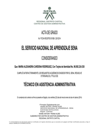 S

REGIONAL DISTRITO CAPITAL
CENTRO DE GESTION ADMINISTRATIVA

ACTA DE GRADO
No Y FECHA REGISTRO 8101858 - 23/01/2014

EL SERVICIO NACIONAL DE APRENDIZAJE SENA
CONSIDERANDO
Que: MARIA ALEXANDRA CARDONA RODRIGUEZ, Con Tarjeta de Identidad No. 96.092.324.530
CUMPLIÓ SATISFACTORIAMENTE LOS REQUISITOS ACADÉMICOS EXIGIDOS POR EL SENA, RESUELVE
OTORGARLE EL TÍTULO DE:

TÉCNICO EN ASISTENCIA ADMINISTRATIVA

2014.01.24

12:21:41

En constancia de lo anterior se firma la presente en Bogotá, a los veintitres (23) días del mes de enero de dos mil catorce (2014)
Firmado Digitalmente por
WAINE ANTONY TRIANA ALBIS
SERVICIO NACIONAL DE APRENDIZAJE - SENA
Autenticidad del Documento
Bogotá - Colombia

WAINE ANTONY TRIANA ALBIS
SUBDIRECTOR CENTRO DE GESTION ADMINISTRATIVA
REGIONAL DISTRITO CAPITAL
La autenticidad de este documento puede ser verificada en el registro electrónico que se encuentra en la página web http://certificados.sena.edu.co, bajo el
número 940400324118TI96092324530A.

 