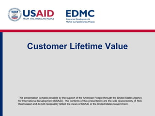This presentation is made possible by the support of the American People through the United States Agency
for International Development (USAID). The contents of this presentation are the sole responsibility of Rick
Rasmussen and do not necessarily reflect the views of USAID or the United States Government.
Customer Lifetime Value
 