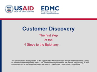 This presentation is made possible by the support of the American People through the United States Agency
for International Development (USAID). The contents of this presentation are the sole responsibility of Rick
Rasmussen and do not necessarily reflect the views of USAID or the United States Government.
Startup Owner’s Manual
The four steps to the epiphany
Based on books from Steve Blank and Bob Dorf
 