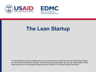 This presentation is made possible by the support of the American People through the United States Agency
for International Development (USAID). The contents of this presentation are the sole responsibility of Rick
Rasmussen and do not necessarily reflect the views of USAID or the United States Government.
The Lean Startup
 