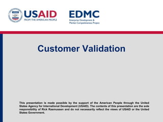 This presentation is made possible by the support of the American People through the United
States Agency for International Development (USAID). The contents of this presentation are the sole
responsibility of Rick Rasmussen and do not necessarily reflect the views of USAID or the United
States Government.
Customer Validation
 