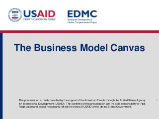 This presentation is made possible by the support of the American People through the United States Agency
for International Development (USAID). The contents of this presentation are the sole responsibility of Rick
Rasmussen and do not necessarily reflect the views of USAID or the United States Government.
The Business Model Canvas
1
 
