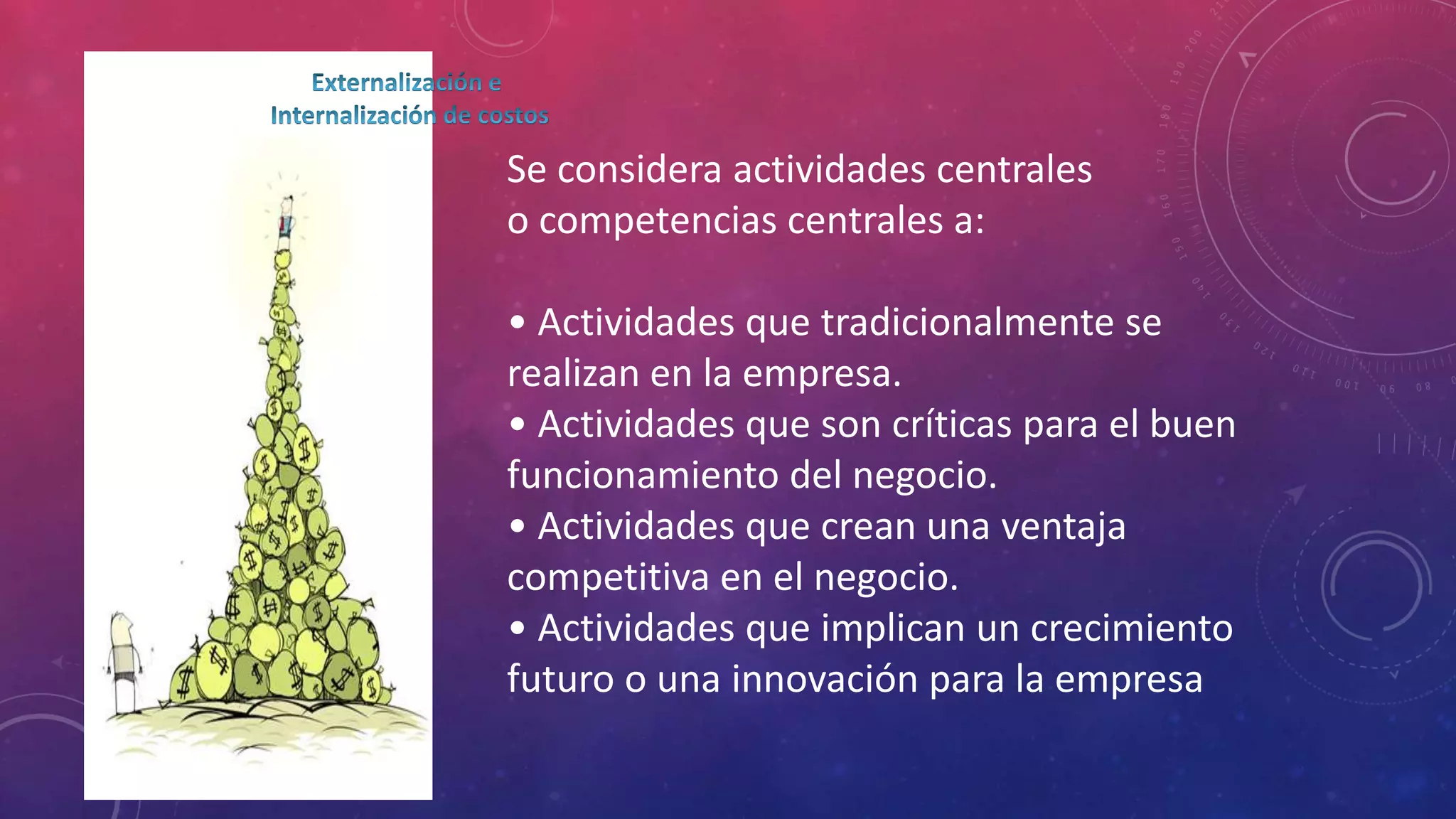 Se considera actividades centrales
o competencias centrales a:
• Actividades que tradicionalmente se
realizan en la empresa.
• Actividades que son críticas para el buen
funcionamiento del negocio.
• Actividades que crean una ventaja
competitiva en el negocio.
• Actividades que implican un crecimiento
futuro o una innovación para la empresa

 