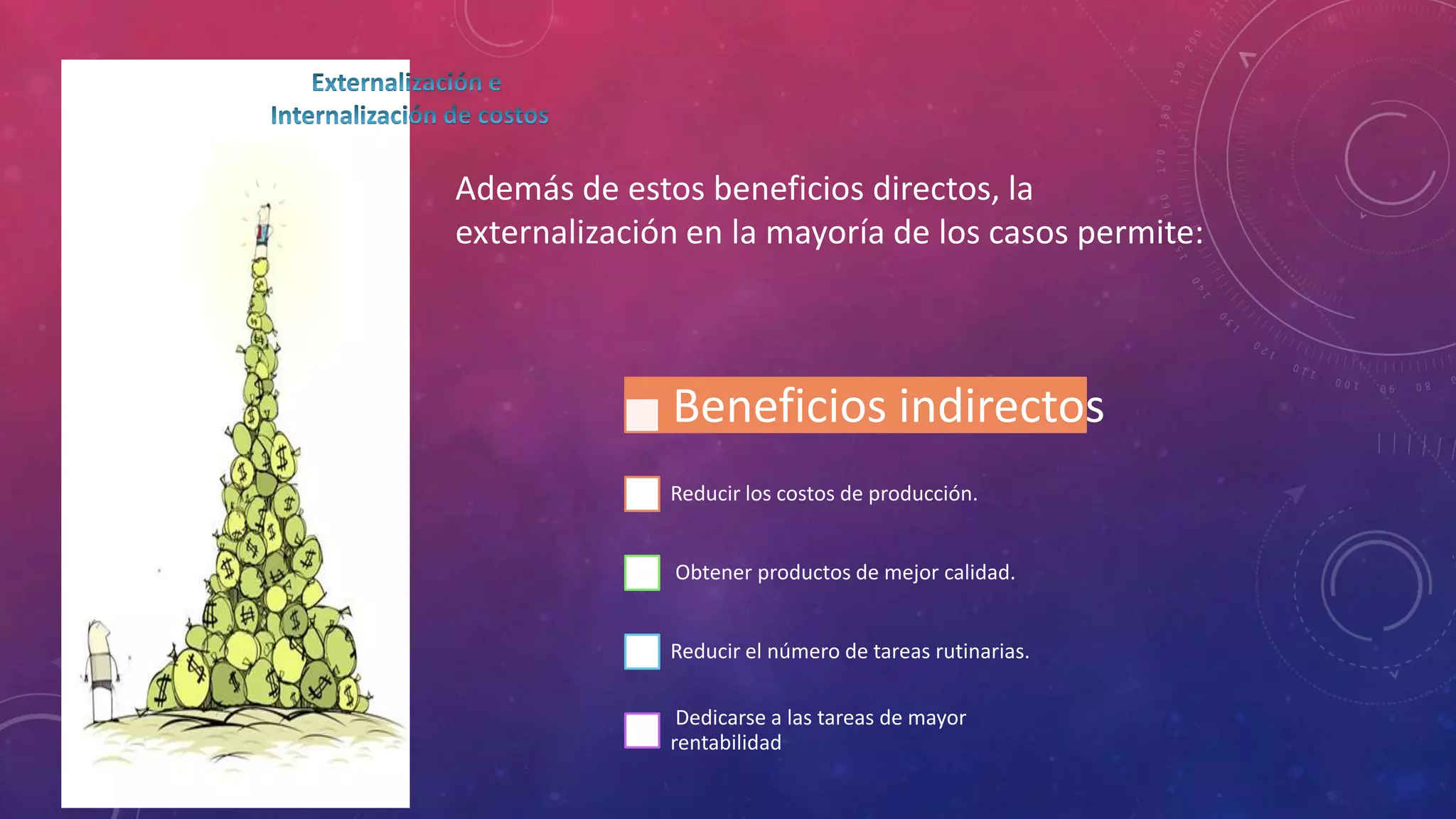 Además de estos beneficios directos, la
externalización en la mayoría de los casos permite:

Beneficios indirectos
Reducir los costos de producción.
Obtener productos de mejor calidad.
Reducir el número de tareas rutinarias.
Dedicarse a las tareas de mayor
rentabilidad

 