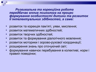 Розвивальна та корекційна робота
передбачає вплив психолога на процес
формування особистості дитини та розвиток
її інтелектуальних здібностей, а саме:








розвиток та корекція пам’яті, уяви, мислення;
розвиток математичних здібностей;
розвиток творчих здібностей;
розвиток та формування діалогічного мовлення;
розвиток моторики і зорово-рухової координації;
розширення знань про оточуючий світ;
формування навичок перебування в колективі, норм і
правил поведінки;

 