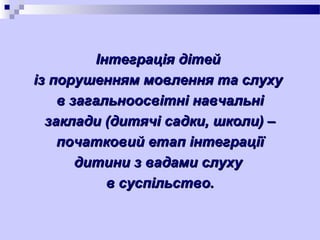 Інтеграція дітей
із порушенням мовлення та слуху
в загальноосвітні навчальні
заклади (дитячі садки, школи) –
початковий етап інтеграції
дитини з вадами слуху
в суспільство.

 