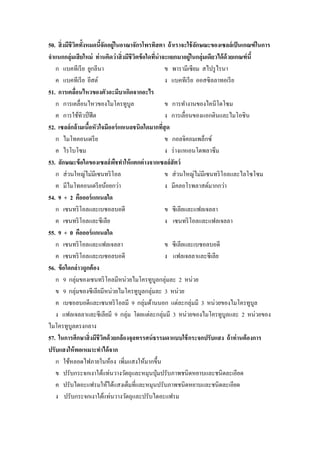 50. สิ่ งมีชีวตทั้งหมดนีจัดอยู่ในอาณาจักรโพรทิสตา ถ้ าเราจะใช้ ลกษณะของเซลล์ เป็ นเกณฑ์ ในการ
ิ
้
ั
จาแนกกลุ่มเสี ยใหม่ ท่ านคิดว่ าสิ่ งมีชีวตข้ อใดทีน่าจะแยกมาอยู่ในกลุ่มเดียวได้ ด้วยเกณฑ์ นี้
ิ
่
ก แบคทีเรี ย ยูกลีนา
ข พารามีเซียม สไปรู ไรนา
ค แบคทีเรี ย ยีสต์
ง แบคทีเรี ย ออสซิลลาทอเรี ย
51. การเคลือนไหวของตัวอะมีบาเกิดจากอะไร
่
ก การเคลื่อนไหวของไมโครทูบูล
ข การทางานของไคนีโตโซม
ค การใช้ทิวป์ ฟี ต
ง การเลื่อนของแอกตินและไมโอซิน
52. เซลล์ กล้ ามเนือหัวใจมีออร์ แกเนลชนิดใดมากทีสุด
้
่
ก ไมโทคอนเดรี ย
ข กอลจิคอมเพล็กซ์
ค ไรโบโซม
ง ร่ างแหเอนโดพลาซึ ม
53. ลักษณะข้ อใดของเซลล์ พชทาให้ แตกต่ างจากเซลล์สัตว์
ื
ก ส่ วนใหญ่ไม่มีเซนทริ โอล
ข ส่ วนใหญ่ไม่มีเซนทริ โอลและไลโซโซม
ค มีไมโทคอนเดรี ยน้อยกว่า
ง มีคลอโรพลาสต์มากกว่า
54. 9 + 2 คือออร์ แกเนลใด
ก เซนทริ โอลและเบซอลบอดี
ข ซีเลียและแฟลเจลลา
ค เซนทริ โอลและซีเลีย
ง เซนทริ โอลและแฟลเจลลา
55. 9 + 0 คือออร์ แกเนลใด
ก เซนทริ โอลและแฟลเจลลา
ข ซีเลียและเบซอลบอดี
ค เซนทริ โอลและเบซอลบอดี
ง แฟลเจลลาและซีเลีย
56. ข้ อใดกล่ าวถูกต้ อง
ก 9 กลุ่มของเซนทริ โอลมีหน่วยไมโครทูบูลกลุ่มละ 2 หน่วย
ข 9 กลุ่มของซี เลียมีหน่วยไมโครทูบูลกลุ่มละ 3 หน่วย
ค เบซอลบอดีและเซนทริ โอลมี 9 กลุ่มด้านนอก แต่ละกลุ่มมี 3 หน่วยของไมโครทูบูล
ง แฟลเจลลาและซีเลียมี 9 กลุ่ม โดยแต่ละกลุ่มมี 3 หน่วยของไมโครทูบูลและ 2 หน่วยของ
ไมโครทูบูลตรงกลาง
57. ในการศึกษาสิ่ งมีชีวตด้ วยกล้ องจุลทรรศน์ ธรรมดาแบบใช้ กระจกปรับแสง ถ้ าท่ านต้ องการ
ิ
ปรับแสงให้ พอเหมาะทาได้ จาก
ก ใช้หลอดไฟภายในห้อง เพิ่มแสงให้มากขึ้น
ข ปรับกระจกเงาใต้แท่นวางวัตถุและหมุนปุ่ มปรับภาพชนิดหยาบและชนิดละเอียด
ค ปรับไดอะแฟรมให้ได้แสงเต็มที่และหมุนปรับภาพชนิดหยาบและชนิดละเอียด
ง ปรับกระจกเงาใต้แท่นวางวัตถุและปรับไดอะแฟรม

 