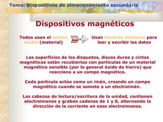 Tema: Dispositivos de almacenamiento secundario

Dispositivos magnéticos
Todos usan el mismo
medio (material)

Usan técnicas similares para
leer y escribir los datos

Las superficies de los disquetes, discos duros y cintas
magnéticas están recubiertas con partículas de un material
magnético sensible (por lo general óxido de hierro) que
reacciona a un campo magnético.
Cada partícula actúa como un imán, creando un campo
magnético cuando se somete a un electroimán.
Las cabezas de lectura/escritura de la unidad, contienen
electroimanes y graban cadenas de 1 y 0, alternando la
dirección de la corriente en esos electroimanes.

 