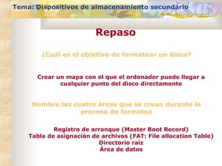 Tema: Dispositivos de almacenamiento secundario

Repaso
¿Cuál es el objetivo de formatear un disco?

Crear un mapa con el que el ordenador puede llegar a
cualquier punto del disco directamente

Nombre las cuatro áreas que se crean durante le
proceso de formateo
Registro de arranque (Master Boot Record)
Tabla de asignación de archivos (FAT: File allocation Table)
Directorio raíz
Área de datos

 