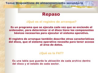 Tema: Dispositivos de almacenamiento secundario

Repaso
¿Qué es el registro de arranque?
Es un programa que se ejecuta cada vez que se enciende el
ordenador, para determinar si el disco tiene los componentes
básicos necesarios para ejecutar el sistema operativo.
El registro de arranque también describe otras características
del disco, que el sistema operativo necesita para tener acceso
al área de datos.

¿Qué es la FAT?
Es una tabla que guarda la ubicación de cada archivo dentro
del disco y el estado de cada sector.

 