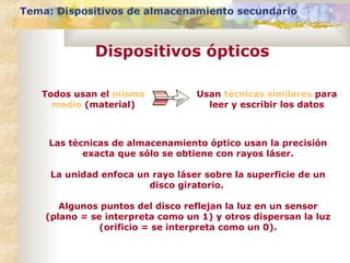 Tema: Dispositivos de almacenamiento secundario

Dispositivos ópticos
Todos usan el mismo
medio (material)

Usan técnicas similares para
leer y escribir los datos

Las técnicas de almacenamiento óptico usan la precisión
exacta que sólo se obtiene con rayos láser.
La unidad enfoca un rayo láser sobre la superficie de un
disco giratorio.
Algunos puntos del disco reflejan la luz en un sensor
(plano = se interpreta como un 1) y otros dispersan la luz
(orificio = se interpreta como un 0).

 