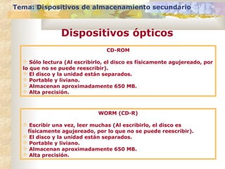 Tema: Dispositivos de almacenamiento secundario

Dispositivos ópticos
CD-ROM
 Sólo lectura (Al escribirlo, el disco es físicamente agujereado, por
lo que no se puede reescribir).
 El disco y la unidad están separados.
 Portable y liviano.
 Almacenan aproximadamente 650 MB.
 Alta precisión.

WORM (CD-R)
 Escribir una vez, leer muchas (Al escribirlo, el disco es
físicamente agujereado, por lo que no se puede reescribir).
 El disco y la unidad están separados.
 Portable y liviano.
 Almacenan aproximadamente 650 MB.
 Alta precisión.

 