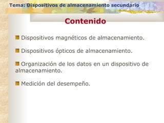 Tema: Dispositivos de almacenamiento secundario

Contenido
Dispositivos magnéticos de almacenamiento.
Dispositivos ópticos de almacenamiento.
Organización de los datos en un dispositivo de
almacenamiento.
Medición del desempeño.

 
