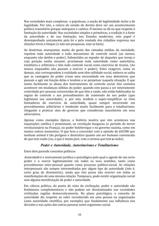 Nas sociedades mais complexas e populosas, a noção de legitimidade inclui a de
legalidade. Por isto, a rotura do estado de direito deve ser um acontecimento
político transitório porque anárquico e caótico. O mesmo se dá no que respeita à
limitação da autoridade. Nas sociedades simples e primitivas, a tradição é a fonte
da autoridade e de sua limitação; nos Estados modernos, este papel é
desempenhado unicamente pela lei e pela vontade dos cidadãos expressa nas
eleições livres e limpas (e não nas pesquisas, veja-se bem).
As doutrinas anarquistas, muito do gosto das camadas médias da sociedade,
repelem toda autoridade e todo mecanismo de controle social (ao menos,
enquanto não detêm o poder). Submetidos ao mpoder de daqueles que inveja e
cuja posição sonha assumir, proclamam toda autoridade como autoritária,
totalitária e arbitrária e têm todo controle social como exercício de tirania. (Ao
menos enquanbto não passam a exercer o poder). Estes exageros, como os
demais, não correspondem à realidade nem têm utilidade social, embora se saiba
que as vantagens do poder criam uma necessidade em seus detentores que
passam a agir em função delas e tendem a se perpetuar naquela situação. E que
muito facilmente se abusa dos instrumentos de controle social. Isto costuma
acontecer em mudanças súbitas do poder, quando este passa a ser inteiramente
controlado por pessoas convencidas de que têm a razão, não estão habituados às
regras de controle e aos procedimentos de contensão de seu poder (que
legitimam sua autoridade); e, por isto, tendem a super-simplificar os ritos
limitadores do exercício da autoridade, quase sempre incorrendo em
procedimentos arbitrários e tendendo muito facilmente para o totalitarismo;
chegando a praticar atos de governo que consideram inaceitáveis em seus
adversários.
Apenas como exemplos típicos, a história mostra que isto aconteceu naa
inquisições católica e protestante, na revolução burguesa (o período de terror
revolucionário na França), no poder bolchevique e no governo nazista, como em
muitos outros momentos. O que leva a concordar com a opinião de JACOBI que
nenhum animal é tão perigoso e destrutivo quanto um ser humano convencido
de que tem razão (ou, o que é muito pior, com a certeza que tem a razão).

Poder e Autoridade, Autoritarismo e Totalitarismo
Estes dois paresde conceitos políticos

Autoridade é o instrumento jurídico e psicológico pelo qual o agente de um certo

poder e o exerce legitimamente em todos os seus sentidos; tanto como
procedimento inter-pessoal quanto como processo político-social. As relações
interpessoais são sempre intermediadas por algum tipo de autoridade (isto é,
certo grau de dissimetria), ainda que isto possa não ocorrer em todas as
manifestaçòes de uma mesma relação. Tampouco, pode existir organização social
sem alguma menifestação de poder e autoridade.
Em ciência política, do ponto de vista da civilização, poder e autoridade são
fenômenos complementares e não podem ser dicotomizados nas sociedades
civilizadas regidas democraticamente. No plano psicológico, o conceito de
autoridade diz respeito ao valor reconhecido em uma pessoa ou organização
(uma autoridade científica, por exemplo) que fundamenta sua influência nas
decisões e nas ações das outras pessoas neste organismo social.
10

 
