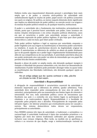 Embora tenha uma inquestionável dimensão pessoal e psicológica bem mais
ampla que a de poder, o conceito sócio-político de autoridade está
umbelicalmente ligado às noções de poder, papel social e de política (conceitos
nos queis se origina). De política, ao menos naquela dimensão deste significante
que implica na administração do poder público, na coerção social e na origem e
no manejo do poder político estatal ou, de qualquer maneira, institucional.
O poder e a autoridade são o fundamento das instituições, principalmente do
Estado, posto que é possível haver autoridade sem poder, como acontece em
muitas relações interpessoais e em certas situações políticas ditatoriais, casos
em que se caracteriza o poder sem autoridade, porque a autoridade é
unicamente expressão do poder político legítimo. O que hoje quer dizer poder
democrático e, cada vez mais, quer dizer poder civilizado.
Todo poder político legítimo e legal se expressa por autoridade, enquanto o
poder ilegítimo (em sua origem ou manifestação) se denomina poder autoritário
ou totaliário. A noção de autoritarismo decorre da ilegitimidade original do
poder. O autoritarismo se diferencia do arbítrio ou abuso do poder, fenômeno
que se dá quando alguém usa o poder legal e legitimamente fundamentado para
além de sua competência ou de sua jurisdição. A autoridade autoritária abusa do
seu poder praticando atos cujo poder vai além da intensidade que seu papel lhe
permite fora dos limites estabelecidos.
Quando o abuso do poder se amplia muito, não deixando qualquer margem à
vontade e à liberdade das pessoas submetidas a ele, isto deve ser denominado de
totalitarismo. O poder totalitário pode pretender abranger todas ou quase todas
as manifestações das liberdades individuais, não deixando qualquer opção ao
indivíduo.
Há um antigo adágio que diz: queres conhecer o vilão, põe-lhe
um chicote na mão. É bem assim.

Autoridade e Responsabilidade
A obrigação de responsabilidade é característica essencial da autoridade e
elemento importante que a diferencia do arbítrio, (poder arbitrário). Toda
autoridade deve responder pelas consequências de seus atos de poder (e
omissões), principalmente pela sua manutenção nos limites legais de extensão e
intensidade. Por isso, toda autoridade política carece de mecanismos que
fiscalizem sua ação e a contenha em seus limites legais (a participação da
cidadania e os contra-poderes legais). Responsabilidade é a faculdade de
responder pelos próprios atos e decisões. Principalmente de responder pelas
infrações legais e de idenizar prejuízos que eventualmente possa ter causado a
outrem. Nos sistema democráticos todos devem ser responsáveis,
principalmente as autoridades.
Para WEBER existem três tipos de autoridade: a tradicional, a carismática e a
racional-legal. A autoridade tradicional é típica das sociedades primitivas e se
legitima por meio dos valores tradicionais cultivados por aquelas pessoas,
inclusive suas crenças religiosas. Mais tarde, na medida em se aperfeiçoa a
cultura e os recursos de que dispõe, surge a institucionalização racional da

11

 