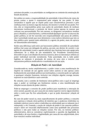 estrutura de poder, e as autoridades se configuram no contexto da construção do
Estado de direito.
Em ambos os casos, a responsabilidade da autoridade é decorrência de como ele
presta contas a quem é responsável pela origem de seu poder. O líder
carismático é aquele que se impõe pelas suas características pessoais e pela
confiança mais ou menos cega das massas; ele mesmo é a fonte de seu poder. Por
isto, não se responsabiliza pelas suas ações de autoridade diante de nenhum
mecanismo institucional, a pretexto de dever contas apenas às massas que
cultuam sua personalidade. Por isto mesmo, os dirigentes carismáticos tendem
para a ditadura, o autoritarismo, a arbitrariedade.Qualquer que for a natureza do
poder político, se ele for exercido sem responsabilidade não passa de arbítrio,
não é autoridade (ainda que seus detentores e seus áulicos detestem que isto se
faça público pois, quanto mais arbitrário é o agente do poder, mais ele aprecia
ser denominado autoridade).
Existe uma diferença sutil entre um funcionário público investido de autoridade
pública (tal como um delegado de polícia, um juíz, um diretor de escola) e um
agente de autoridade (como o agente policial) que ilustram bem este apego pelo
eufemismo. Se o título de um mandatário for Presidente Constitucional,
desconfie-se que é um ditador.Da mesma maneira, deve-se denominar arbítrio ao
poder individual exercido socialmente. Toda autoridade, isto é, todo poder
legítimo se submete à prestação de contas de seus atos e convive com
mecanismos políticos moderadores e moduladores de sua ação.

Relação de Poder e de Autoridade
Considerando-se, muito ampliadamente, o poder como a uma manifestação do
império da vontade de um agente social sobre outrem (e não apenas como
fundamento de autoridade política nas instituições), o conceito pode ser aplicado
a quaisquer relações humanas, inclusive nas relações alguém consigo mesmo
expresso no auto-domínio e auto-controle.
No entanto, com o sentido de fenômeno sócio-político com o qual se emprega
aqui, o poder se restringe aos fenômenos sociais, a uma manifestação das
relações sociais diante do poder coletivo.
Pode-se empregar o conceito de poder político para manifestar a interação de
entes sociais, quando um, por causa de seu status superior exerce algum domínio
sobre o outro que lhe fica subordinado, o que se pode denominar relação de
poder.
No caso do poder social ou, mais especificamente de poder político, o conceito
que expressa a relação sócio-política de domínio que o poderoso (indivíduo ou
entidade coletiva) exerce sobre o indivíduo ou coletividade que se submete (ou é
submetido) a ele. Contudo, a noção de relação de poder é um conceito políticosocial e deve ser encarado objetivamente como uma qualidade dos processos
políticos e não para todas as relações sociais. Por isto, no terreno políticoadministrativo, deve-se considerar explicitamente a questão da legalidade da
autoridade e de seus limites; a legitimidade, por causa de sua subjetividade, deve
ficar restrita à análise individual.

12

 