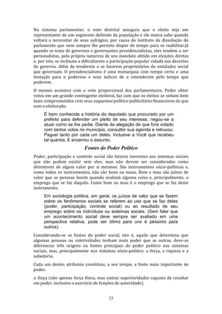 No sistema parlamentar, o voto distrital assegura que o eleito seja um
representante de um segmento definido da população e ele nunca sabe quando
voltará a necessitar de seus sufrágios, por causa do instituto da dissolução do
parlamento que nem sempre lhe permite dispor de tempo para se reabilitar.Já
quando se trata de governos e governantes presidencialistas, eles tendem a ser
personalistas, pela própria natureza de seu mandato obtido em eleições diretas
e, por isto, se inclinam a dificultarem a participação popular cidadã nas decisões
do governo. Além de tenderem a se fazerem proprietários da entidades social
que governam. O presidencialismo é uma monarquia com tempo certo e uma
tentação para o poderoso e seus áulicos de a extenderem pelo tempo que
poderem.
O mesmo acontece com o voto proporcional dos parlamentares. Poder obter
votos em um grande contingente eleitoral, faz com que os eleitos se sintam bem
mais comprometidos com seus esquemas político-publicitário-financeiros do que
com o eleitorado.
É bem conhecida a história do deputado que procurado por um
prefeito para defender um pleito de seu interesse, negou-se a
atuar como se lhe pedia. Diante da alegação de que fora votado
com tantos votos no municipio, consultor sua agenda e retrucou:
Paguei tanto por cada um deles. Inclusive a Você que recebeu
tal quantia. E encerrou o assunto.

Fontes do Poder Político
Poder, participação e controle social são fatores inerentes aos sistemas sociais
que não podem existir sem eles; mas não devem ser considerados como
detentores de algum valor por si mesmos. São instrumentos sócio-políticos e,
como todos os instrumentos, não são bons ou maus. Bom e mau são juízos de
valor que as pessoas fazem quando avaliam alguma coisa e, principalmente, o
emprego que se faz daquilo. Como bom ou mau é o emprego que se faz deste
instrumento.
Em sociologia política, em geral, os juízos de valor que se fazem
sobre os fenômenos sociais se referem ao uso que se faz deles
(poder, participação, controle social) ou ao resultado de seu
emprego sobre os indivíduos ou sistemas sociais. (Sem falar que
um acontecimento social deve sempre ser avaliado em uma
perspectiva relativa, pode ser ótimo para uns e péssimo para
outros).
Considerando-se as fontes do poder social, isto é, aquilo que determina que
algumas pessoas ou coletividades tenham mais poder que as outras, deve-se
diferenciar três origens ou fontes principais do poder político nos sistemas
sociais, mas, principalmente nos sistemas sócio-político: a força, a riqueza e a
sabedoria.
Cada um destes atributos constituiu, a seu tempo, a fonte mais importante de
poder.
a força (não apenas força física, mas outras superioridades capazes de resultar
em poder, inclusive o exercício de funções de autoridade),
15

 