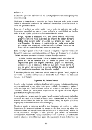 a riqueza, e
a sabedoria que inclui a informação e a tecnologia (entendida como aplicação do
conhecimento).
Ainda que se deva destacar que cada um destas fontes de poder pode assumir
formas e aparências diferentes em cada caso concreto de poder individual ou
social em que se manifeste.
Como se vê, as fonte de poder social reunem todos os atributos que podem
determinar autoridade ou proporcionar a alguém a possibilidade de iunfluir
sobre as ações e, principalmente, sobre as decisões dos outros.
Força, riqueza e sabedoria são, em última análise, instâncias
progressivamente mais evoluídas de origem de poder. Embora
todas elas devam estar presentes na origem de todas as
manifestações de poder, o predomínio de cada uma delas
representa uma etapa das instâncias mais primitivas, baseadas na
força, até as mais civilizadas (baseadas no saber).
Todo e qualquer poder, individual ou social, se origina de alguma combinação
destes três elementos essenciais, sendo possível que um deles exerça predomínio
relativo, que pode ser maior ou menor em cada situação concreta.
Adiante, quando se tratar de conhecer algo sobre as estruturas de
poder há de se verificar que as fontes do poder são mais
importantes pela sua origem (indivíduo, grupos de interesses,
associações ou a sociedade toda) do que pelos meios acima de
que se valem para assumir o controle político do sistema social
(principalmente quando se trata do poder estatal).
É bastante provável que cada uma destas fontes de poder - fôrça, riqueza e
sabedoria – a última corresponda ao momento mais evoluído da sociedade
humana – a civilização.

Objetivos do Poder Político
O poder social objetiva a satisfação de algum interesse que varia de acordo com o
sistema social onde se concretiza e com as necessidades de seus atores sociais. O
poder se dirige para finalidades que podem ser objetivas e subjetivas. E que se
traduzem, ambas, pela situação de superioridade de alguém detentor daquela
qualidade em relação aos demais.
O que se discute é se esta superioridade é um fenômeno basicamente individual
ou social, psicológico ou ideológico. Noutro plano, o poder pode ser dirigido para
atender aos interesses de todos (o poder democrático), de alguns poucos (a
oligarquia), ou de um só indivíduo (a monarquia).
Discute-se muito a natureza primária dos interesses do poder; se seriam
fenômenos de natureza objetiva ou subjetiva. Os dois pontos de vista têm
defensores mais ou menos entusiastas (objetivistas e subjetivistas). Como em
outras dicotomias análogas, é bem possível que ambos os fenômenos
correspondam à realidade, o que parece correponder à verdade. Aparentemente,
existem situações específicas nas quais há predomínio de um destes tipos de
16

 