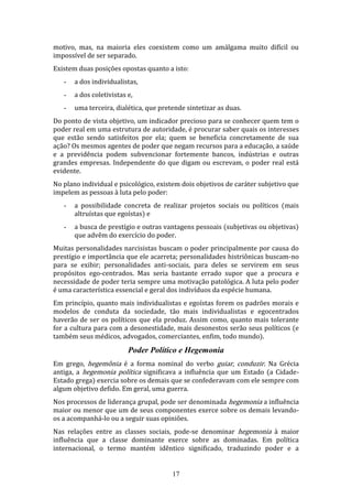 motivo, mas, na maioria eles coexistem como um amálgama muito difícil ou
impossível de ser separado.
Existem duas posições opostas quanto a isto:
-

a dos individualistas,

-

a dos coletivistas e,

-

uma terceira, dialética, que pretende sintetizar as duas.

Do ponto de vista objetivo, um indicador precioso para se conhecer quem tem o
poder real em uma estrutura de autoridade, é procurar saber quais os interesses
que estão sendo satisfeitos por ela; quem se beneficia concretamente de sua
ação? Os mesmos agentes de poder que negam recursos para a educação, a saúde
e a previdência podem subvencionar fortemente bancos, indústrias e outras
grandes empresas. Independente do que digam ou escrevam, o poder real está
evidente.
No plano individual e psicológico, existem dois objetivos de caráter subjetivo que
impelem as pessoas à luta pelo poder:
-

a possibilidade concreta de realizar projetos sociais ou políticos (mais
altruístas que egoístas) e

-

a busca de prestígio e outras vantagens pessoais (subjetivas ou objetivas)
que advêm do exercício do poder.

Muitas personalidades narcisistas buscam o poder principalmente por causa do
prestígio e importância que ele acarreta; personalidades histriônicas buscam-no
para se exibir; personalidades anti-sociais, para deles se servirem em seus
propósitos ego-centrados. Mas seria bastante errado supor que a procura e
necessidade de poder teria sempre uma motivação patológica. A luta pelo poder
é uma característica essencial e geral dos indivíduos da espécie humana.
Em princípio, quanto mais individualistas e egoístas forem os padrões morais e
modelos de conduta da sociedade, tão mais individualistas e egocentrados
haverão de ser os políticos que ela produz. Assim como, quanto mais tolerante
for a cultura para com a desonestidade, mais desonestos serão seus políticos (e
também seus médicos, advogados, comerciantes, enfim, todo mundo).

Poder Político e Hegemonia
Em grego, hegemônia é a forma nominal do verbo guiar, conduzir. Na Grécia
antiga, a hegemonia política significava a influência que um Estado (a CidadeEstado grega) exercia sobre os demais que se confederavam com ele sempre com
algum objetivo defido. Em geral, uma guerra.
Nos processos de liderança grupal, pode ser denominada hegemonia a influência
maior ou menor que um de seus componentes exerce sobre os demais levandoos a acompanhá-lo ou a seguir suas opiniões.
Nas relações entre as classes sociais, pode-se denominar hegemonia à maior
influência que a classe dominante exerce sobre as dominadas. Em política
internacional, o termo mantém idêntico significado, traduzindo poder e a

17

 