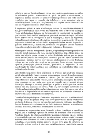 influência que um Estado soberano exerce sobre outro ou outros em sua esfera
de influência política internacional.Em geral, na política internacional, a
hegemonia política costuma ser uma decorrência política de um certo sistema
econômico que tende a expandir sia influência e seus mercados, seja na
intimidade de um Estado, nas relações entre suas regiões e suas classes sociais,
seja nas relações econômicas inter-estatais.
A hegemonia política é uma manifestação política da supremacia econômica;
mas, pode exteriorizar outra forma de autoridade, como a influência ideológica
(como a influência do Vaticano na Europa medieval e moderna). Na medida em
que a cultura é um artefato ideológico e que não é possível distinguir os limites
exatos entre o que é ideológico e o que é psicológico, a noção de hegemonia
cultural, tem este significado ideológico e inconsciente e, geralmente, é fruto da
hegemonia econômica e política; indica a preponderância e a maior importância
que uma dada cultura, a dominante, atribui aos seus próprios valores e como se
comporta em relação aos valores das demais culturas, as dominadas.
Num segundo sentido de hegemonia política, a expressão pode ser aplicável a um
contexto social menor, neste caso, a palavra significa a importância maior ou
menor que alguém possa exercer no poder de decisão política que um grupo
social, partido político ou Estado; ou a influência que uma destas coletividades
organizadas é capaz de exercer sobre os seus aliados em um processo de aliança
política ou na gestão dos negócios do governo. Neste sentido, hegemonia
significa participação política decisiva, prioritária. A hegemonia é uma
manifestação do poder ideológico dos indivíduos ou coletividades tidas como
imitáveis pelos demais.
Como fenômeno psicossocial a hegemonia é o processo pelo qual uma entidade
social, seja sociedade, classe, grupo ou pessoa assume o papel de modelo para as
demais, passando a ser imitada e copiada (ou, ao contrário, induzindo
comportamentos exatamente opostos, que é uma forma disfarçada de imitar);
neste processo, o ente social que serve de modelo exerce sempre alguma
dominação ideológica, cultural, psicológica e política, ainda que este caráter
político não seja declarado ou direto. Pode ser, por exemplo, justificado pela
religião, pela doutrina política, pela etnia comum ou outra desculpa, o que põe a
descoberto a impossibilidade de serem separados os elementos subjetivos e
objetivos na análise dos fenômenos concretos.
Como fenômeno psicológico, a questão da hegemonia interessa principalmente à
psicologia social. Até porque não parece haver possibilidade de ser estabelecido
um limite definido e expresso para as dimensões sociais, políticas e psicológicas
de uma determinada conduta ou de um dado fenômeno. Em cada acontecimento
social ou individual, todas estas dimensões se confundem.
O fenømeno da hegemonia é uma dimensão política, ideológica e psicológica
daquilo que a liderança significa em termos da dimensão inter-individual da
Psicologia Social e do relacionamento inter-pessoal, designando o poder político
e a autoridade que uma classe, um estado ou outro sistema social complexo
exercem sobre os demais ou sobre o conjunto social total. No plano psicológicoindividual, a hegemonia implica, sempre, em um certo grau de influência ou
dominação política e cultural sobre um indivíduo ou uma coletividade, mas se

18

 