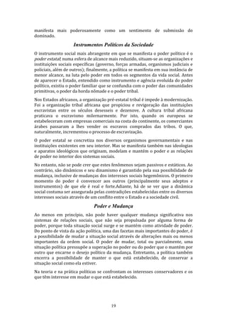 manifesta mais poderosamente como um sentimento de submissão do
dominado.

Instrumentos Políticos da Sociedade
O instrumento social mais abrangente em que se manifesta o poder político é o
poder estatal; numa esfera de alcance mais reduzido, situam-se as organizações e
instituições sociais específicas (governo, forças armadas, organismos judiciais e
policiais, além de outros); finalmente, a política se manifesta em sua instância de
menor alcance, na luta pelo poder em todos os segmentos da vida social. Antes
de aparecer o Estado, entendido como instrumento e agência evoluída do poder
político, existiu o poder familiar que se confundia com o poder das comunidades
primitivas, o poder da horda nômade e o poder tribal.
Nos Estados africanos, a organização pré-estatal tribal é impede à modernização.
Foi a organização tribal africana que propiciou e revigoração das instituições
escravistas entre os séculos desesseis e dezenove. A cultura tribal africana
praticava o escravismo milernarmente. Por isto, quando os europeus se
estabeleceram com empresas comerciais na costa do continente, os comerciantes
árabes passaram a lhes vender os escravos comprados das tribos. O que,
naturalmente, incrementou o processo de escravização.
O poder estatal se concretiza nos diversos organismos governamentais e nas
instituições existentes em seu interior. Mas se manifesta também nas ideologias
e aparatos ideológicos que originam, modelam e mantém o poder e as relaçòes
de poder no interior dos sistemas sociais.
No entanto, não se pode crer que estes fenômenos sejam passivos e estáticos. Ao
contrário, são dinâmicos e seu dinamismo é garantido pela sua possibilidade de
mudança, inclusive de mudanças dos interesses sociais hegemônicos. O primeiro
momento do poder é convencer aos outros (principalmente seus adeptos e
instrumentos) de que ele é real e forte.Adiante, há de se ver que a dinâmica
social costuma ser assegurada pelas contradições estabelecidas entre os diversos
interesses sociais através de um conflito entre o Estado e a sociedade civil.

Poder e Mudança
Ao menos em princípio, não pode haver qualquer mudança significativa nos
sistemas de relações sociais, que não seja propulsada por alguma forma de
poder, porque toda situação social surge e se mantém como atividade de poder.
Do ponto de vista da ação política, uma das facetas mais importantes do poder, é
a possibilidade de mudar a situação social através de alterações mais ou menos
importantes da ordem social. O poder de mudar, total ou parcialmente, uma
situação política pressupõe a superação no poder ou do poder que o mantém por
outro que encarne o desejo político da mudança. Entretanto, a política também
encerra a possibilidade de manter o que está estabelecido, de conservar a
situação social como ela estiver.
Na teoria e na prática políticas se confrontam os interesses conservadores e os
que têm interesse em mudar o que está estabelecido.

19

 
