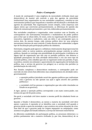 Poder e Contrapoder
A noção de contrapoder é uma exigência da necessidade civilizada (mais que
democrática) de manter sob controle a ação dos agentes da autoridade
institucional (nas organizações ou nas sociedades complexas), constitui-se nos
instrumentos políticos que enquadram e mantêm sob fiscalização a atividade dos
agentes da autoridade. Nas organizaçòes sociais simples, como empresas com
alguns sócios que conviveme permanentemente, as diferenças de opinião são
objeto de comunicação permanente e, por isto, elaboradas permanentemente.
Nas sociedades complexas e organizadas, como acontece com os Estados, os
contrapoderes são instrumentos frenadores e moduladores do poder político
para evitar que se abuse deles. Às vezes, como na organização dos três poderes
(executivo, legislativo e judiciário), cada um deles é um contrapoder para os
outros dois. Ao mesmo tempo, cada sistema político deve ter seus próprios
mecanismos internos de auto-controle. E todos devem estar submetidos a algum
tipo de fiscalização pela participação política da cidadania.
Entretanto, ninguém pode ignorar a influência relativamente desproporcional do
executivo sobre os outros poderes, principalmente porque controla os cofres
públicos. Quando se restringe esta possibilidade de participação à militância em
algum tipo de organização que não seja os partidos políticos, isto distorce a
igualdade pressuposta em toda atividade democrática e cria um novo tipo de
exclusão política, a dos cidadãos que não se organizam senão nos partidos. O que,
na prática, consiste em estimular o aparecimento de organizações de fachada não
política, mas a serviço do governo (os pelegos) ou a serviço dos partidos (a
partidarização da vida civil).
Nos Estados complexos e democráticos modernos, o contrapoder pode ser
exercido em dois níveis bem diferentes mas complementares de atividade extragovernamental:
-

a oposição política (atividade social dos agentes políticos que confrontam
com o governo ou não apoiam sua ação e agem através dos partidos
políticos) e

-

a sociedade civil (as pessoas e organizações que não estão vinculadas ao
Estado ou ao governo).

A rigor, apenas a oposição política corresponde a um exato contra-poder, nos
termos em que ele foi posto acima.
Em geral, a sociedade civil deve manter o mesmo perfil da cidadanía frente ao
governo.
Quando o Estado é democrático, ao menos a maioria da sociedade civil deve
apoiar o governo. A oposição só se identifica com a sociedade civil quando o
governo perde o apoio da sociedade, o que acontece em certas situaçòes de crise.
Sem falar de que o governo pode ter origem impopular ou antipopular, como
acontece nos golpes de Estado militares a serviço de interesses minoritários
As diferentes modalidades de participação política, os processos eleitoriais e a
prática parlamentar são a maneira civilizada (e, por isto, democrática) de se

20

 