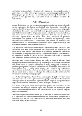 concretizar as contradições existentes entre o poder e o contra-poder, entre o
geoverno e a oposição, entre os que exercem o poder e os que pretendem exercêlo (ou julgam que ele deveria ser exercido diferentemente). A rotatividade no
governo e, mais que isto, no poder estatal é um dos atributos essenciais da
democracia.

Poder e Organização
Apesar da irritação que isto causa em pessoas de vocação anarquista, não pode
existir organização de alguma complexidade sem hierarquia; e em todas as
organizações hierarquizadas precisa existir, necessariamente, uma disposição
dissimétrica de poder e de autoridade nos quadros daquele sistema social,
sobretudo entre os quadros dirigentes e em suas relações com os demais. Isto é,
não existe ou pode existir qualquer organização humana sem que nela se
manifeste alguma forma de poder. Além disto, aparecem as possíveis
contradições que podem se dar entre os interesses da organização, como
expressão das necessidades da coletividade, e os desejos das personalidades
individualizadas são conflitos muito comuns na gestão do poder social; e este
conflito necessita ser normatizado e controlado.
Não é possível haver organização complexa sem hierarquia ou hierarquia sem
autoridade, nem pode haver autoridade institucional sem que haja relações de
poder entre seus agentes e os agentes ou organismos sociais que lhes sejam
subordinados. A desigualdade (mas não a injustiça) é exigência cada vez maior
da organização social e da civilização. Não existe nem pode existir organização
sem poder nem poder organizado sem hierarquia.
Acontece, que existem muitas formas de poder e, pode-se afirmar, como
exemplo, que algumas destas relações de poder podem ser impostas ou mantidas
pela força (como o conceito aristotélico de poder despótico) ou podem se
originar em concessão livremente aceita como exercício da liberdade social pelos
interessados. Mas, é muito mais comum que resultem da expectativa
culturalmente assimiladas sobre as características dos status e dos papéis dos
atores sociais com os quais se interage; de condicionamentos sócio-culturais
mais ou menos arraigados na população.
As relações sócio-políticas dissimétricas e as relações de poder não devem ser
consideradas boas ou más por si mesmas, porque não devem ter qualquer
conotação de valor; muitas vezes representam uma exigência indispensável das
organizações sociais e, em nível mais amplo, da própria civilização.
Não existe, nem pode existir civilização sem poder, sem autoridade e sem
dissimetria nas relações entre os papéis. Mas a rigidez das hierarquias pode
variar, principalmente em função das circunstâncias e dos objetivos daquela
organização específica.

Disciplina é o grau de obediência com que se cumprem as ordens dos superiores

e as normas sociais numa estrutura hierarquizada. A disciplina é indispensável à
manutenção da estrutura dos sistemas sociais, ainda que possa variar muito em
função de seus objetivos e funções.

21

 