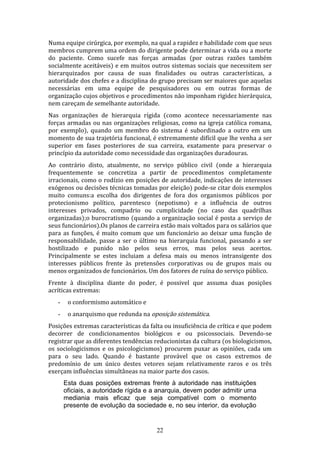 Numa equipe cirúrgica, por exemplo, na qual a rapidez e habilidade com que seus
membros cumprem uma ordem do dirigente pode determinar a vida ou a morte
do paciente. Como sucefe nas forças armadas (por outras razões também
socialmente aceitáveis) e em muitos outros sistemas sociais que necessitem ser
hierarquizados por causa de suas finalidades ou outras características, a
autoridade dos chefes e a disciplina do grupo precisam ser maiores que aquelas
necessárias em uma equipe de pesquisadores ou em outras formas de
organização cujos objetivos e procedimentos não imponham rigidez hierárquica,
nem careçam de semelhante autoridade.
Nas organizações de hierarquia rígida (como acontece necessariamente nas
forças armadas ou nas organizaçòes religiosas, como na igreja católica romana,
por exemplo), quando um membro do sistema é subordinado a outro em um
momento de sua trajetória funcional, é extremamente difícil que lhe venha a ser
superior em fases posteriores de sua carreira, exatamente para preservar o
princípio da autoridade como necessidade das organizações duradouras.
Ao contrário disto, atualmente, no serviço público civil (onde a hierarquia
frequentemente se concretiza a partir de procedimentos completamente
irracionais, como o rodízio em posições de autoridade, indicações de interesses
exógenos ou decisões técnicas tomadas por eleição) pode-se citar dois exemplos
muito comuns:a escolha dos dirigentes de fora dos organismos públicos por
protecionismo político, parentesco (nepotismo) e a influência de outros
interesses privados, compadrio ou cumplicidade (no caso das quadrilhas
organizadas);o burocratismo (quando a organização social é posta a serviço de
seus funcionários).Os planos de carreira estão mais voltados para os salários que
para as funções, é muito comum que um funcionário ao deixar uma função de
responsabilidade, passe a ser o último na hierarquia funcional, passando a ser
hostilizado e punido não pelos seus erros, mas pelos seus acertos.
Principalmente se estes incluiam a defesa mais ou menos intransigente dos
interesses públicos frente às pretensões corporativas ou de grupos mais ou
menos organizados de funcionários. Um dos fatores de ruína do serviço público.
Frente à disciplina diante do poder, é possivel que assuma duas posições
acríticas extremas:
-

o conformismo automático e

-

o anarquismo que redunda na oposição sistemática.

Posições extremas características da falta ou insuficiência de crítica e que podem
decorrer de condicionamentos biológicos e ou psicossociais. Devendo-se
registrar que as diferentes tendências reducionistas da cultura (os biologicismos,
os sociologicismos e os psicologicismos) procurem puxar as opiniões, cada um
para o seu lado. Quando é bastante provável que os casos extremos de
predomínio de um único destes vetores sejam relativamente raros e os três
exerçam influências simultâneas na maior parte dos casos.
Esta duas posições extremas frente à autoridade nas instituições
oficiais, a autoridade rígida e a anarquia, devem poder admitir uma
mediania mais eficaz que seja compatível com o momento
presente de evolução da sociedade e, no seu interior, da evolução

22

 
