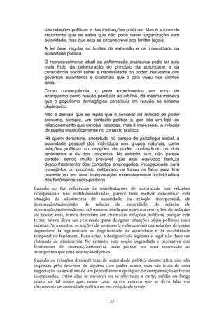 das relações políticas e das instituições políticas. Mas é sobretudo
importante que se saiba que não pode haver organização sem
autoridade, mas que esta se circunscreve aos limites legais.
A lei deve regular os limites de extensão e de intensidade da
autoridade pública.
O recrudescimento atual da deformação anárquica pode ter sido
mais fruto da deterioração do princípio da autoridade e da
consciência social sobre a necessidade do poder, resultante dos
governos autoritários e ditatoriais que o país viveu nos últimos
anos.
Como consequência, o povo experimentou um surto de
anarquismo como reação pendular ao arbítrio, da mesma maneira
que o populismo demagógico constituiu em reação ao elitismo
oligárquico.
Não é demais que se repita que o conceito de relação de poder
presume, sempre, um contexto político e, por isto um tipo de
relacionamento que envolve pessoas, mas é impessoal, a relação
de papéis especificamente no contexto político.
Há quem denomine, sobretudo no campo de psicologia social, a
autoridade pessoal dos indivíduos nos grupos naturais, como
relações políticas ou relações de poder, confundindo os dois
fenômenos e os dois conceitos. No entanto, isto, não parece
correto, sendo muito provável que este equívoco traduza
desconhecimento dos conceitos empregados, incapacidade para
manejá-los ou propósito deliberado de torcer os fatos para tirar
proveito ou em uma interpretação excessivamente individualista
dos fenômenos sócio-políticos.
Quando se faz referência às manifestações de autoridade nas relações
interpessoais não institucionalizadas, parece bem melhor denominar esta
situação de dissimetria de autoridade na relação interpessoal, de
dominação/submissão, de relação de autoridade, de relação de
dominação/submissão ou, até mesmo, ainda que sujeito a restrições, de relações
de poder; mas, nunca deveriam ser chamadas relações políticas, porque este
termo talvez deva ser reservado para designar situações sócio-políticas mais
estritas.Para muitos, as noções de assimetria e dissimetria nas relações de poder
dependem da legitimidade ou ilegitimidade da autoridade e da estabilidade
temporal do fenômeno. Para estes, a desigualdade legítima e legal não deve ser
chamada de dissimetria. No entanto, esta noção degradada e pejorativa dos
fenômenos de simetria/assimetria, mais parece ser uma concessão ao
anarquismo que uma avaliação objetiva.
Quando as relações dissimétricas de autoridade política democrática não são
impostas pelo detentor de alguém com poder maior, mas são fruto de uma
negociação ou resultam de um procedimento qualquer de compensação entre os
interessados, então elas se dividem ou se alternam a curto, médio ou longo
prazo, de tal modo que, nesse caso, parece correto que se deva falar em
dissimetria de autoridade política ou em relação de poder.
23

 