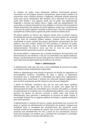 As relações de poder, como fenômenos políticos psicossociais grupais,
associativos ou, de qualquer maneira, interpessoais, quase sempre tendem a se
exteriorizar como condutas abusivas e ilegítimas, sobretudo quando demoram
muito para serem substituídos. Não obstante, isto é diferente do exercício do
poder pelo Estado e seus agentes, desde que tal poder seja legitimamente
originado e exercido nos limites éticos e legais, onde são indispensáveis. Por
causa disto, as relações dissimétricas dos cidadãos na estrutura hierarquizada do
Estado democrático são relações de poder legítimas, sempre que caracterizarem
o exercício do poder legítimo e baseado no direito que é uma das resultantes do
monopólio da violência pelos agentes do poder estatal nos limites da lei.
Na prática política no interior dos sistemas sociais mais ou menos estáveis,
principalmente quando a propaganda política é mais uma manobra de marketing
do que fruto de avaliação política madura, costuma haver uma pseudorotatividade no poder, quando dois grupos (geralmente representados por dois
políticos, mas nem sempre, podem ser dois partidos) se alternam no poder,
simulando mudanças, mas, na verdade, apenas garantindo que nada mude
substancialmente. Devendo-se notar que não se trata de coisa de país
subdesenvolvido, parecendo acontecer em toda parte.
No serviço público, é importante que a posição hierárquica do funcionário seja
determinada por sua eficiência e não por sua intimidade com alguém poderoso.
Porque a desmoralização da carreira pelo governo e pelos funcionários é o fator
mais importante da depreciação dos servidores e do serviço.

Poder e Administração
A administração, onde quer que seja, é uma modalidade de exercício de poder
nos sistemas sociais minimamente organizados.
Define-se administração como função do governo, da direção de organismos ou
personalidades jurídicas, incumbidos de ditar e aplicar as disposições
necessárias para o cumprimento e efetividade das regras (leis, regulamentos,
instruções) para conservação e fomento dos interesses daquela organização e
para resolver reclamações que lhe cheguem acerca de suas obrigações.
A partir da definição, constata-se que não há, nem pode haver qualquer
administração sem algum tipo de exercício de poder, sem algum tipo de
hierarquização do poder das autoridades que a exercem. Em política, o conceito
de administração se confunde com o de administração pública e com a noção de
governo. Os agentes do governo exercem o poder como uma forma de
administração; pois, governar é administrar os recursos do poder estatal. A
necessidade de gerenciar os negócios públicos do Estado é a grande justificativa
para existir governo.
A administração é a maneira de exercer o poder. gerenciando seus recursos. Em
geral, os agentes da administração (os funcionários de qualquer categoria que
trabalham nela) se incumbem das atividades-meio das estruturas sociais
devendo mantê-las em condições de cumprir com a maior eficiência e economia
possíveis suas atividades-fim. Por isto, a partir de sua conceituação, torna-se
muito fácil qualquer um verificar que a atividade-fim é principal e a atividademeio lhe é secundária e em tudo subordinada a ela.
24

 
