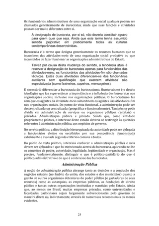Os funcionários administrativos de uma organização social qualquer podem ser
chamados genericamente de burocratas, ainda que suas funções e atividades
possam ser muito diferentes entre si.
A designação de burocrata, por si só, não deveria constituir agravo
para quem quer que seja. Ainda que este termo tenha assumido
sentido pejorativo em praticamente todas as culturas
contemporâneas desenvolvidas.
Burocracia é o termo que designa genericamente os recursos humanos que se
incumbem das atividades-meio de uma organização social produtiva ou que
incumbidos de fazer funcionar as organizações administrativas do Estado.
Talvez por causa desta mudança do sentido, a tendência atual é
reservar a designação de burocratas apenas para funcionários das
atividades-meio; os funcionários das atividades-fim são chamados
técnicos. Estas duas atividades diferenciam-se dos funcionários
auxiliares sem qualificação que exercem atividade não
especializada (como faxineiros, copeiros, mensageiros).
É necessário diferenciar a burocracia do burocratismo. Burocrtaismo é o desvio
ideológico que faz superestimar a importância e a influência dos burocratas nas
organizações sociais, inclusive nas organizações políticas. O burocratismo faz
com que os agentes da atividade-meio subordinem os agentes das atividades-fim
nas organizações sociais. Do ponto de vista funcional, a administração pode ser
descentralizada ou centralizada (geográfica e funcionalmente). Também se pode
dividir em administração de serviços ou organismos públicos (estatais) e
privados. Administração pública e privada. Sendo que, como entidade
propriamente política, o interesse deste estudo deveria se restringir às questões
referentes à administração pública, aos negócios de governo.
No serviço público, a distribuição hierarquizada da autoridade pode ser delegada
a funcionários eleitos ou escolhidos por sua competência demonstrada
cabalmente e avaliada segundo critérios comuns a todos.
Do ponto de vista político, interessa conhecer a administração pública e nela
devem ser aplicados o que foi mencionado acerca da burocracia, aplicando-se-lhe
os conceitos de poder, autoridade, legalidade, legitimidade e organização. Mas é
preciso, fundamentalmente, distinguir o que é político-partidário do que é
político-administrativo e do que é o interesse dos burocratas.

Administração Pública
A noção de administração pública abrange tanto as decisões e a condução dos
negócios estatais (no âmbito da união, dos estados e dos municípios) quanto a
gestão de outros organismos detentores do poder público (e gastadores de seus
recursos) como as autarquias, as empresas públicas, as fundações de direito
público e tantas outras organizações instituídas e mantidas pelo Estado. Ainda
que, ao menos no Brasil, muitas empresas privadas, como universidades e
faculdades particulares sejam largamente subvencionadas pelo governo de
maneira direta ou, indiretamente, através de numerosos recursos mais ou menos
evidentes.

25

 