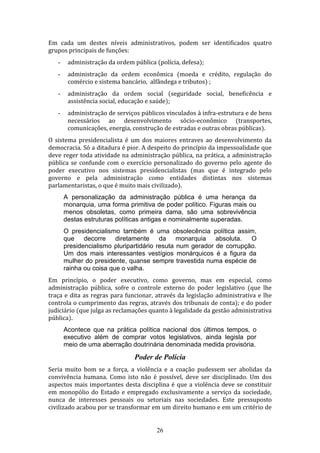 Em cada um destes níveis administrativos, podem ser identificados quatro
grupos principais de funções:
-

administração da ordem pública (polícia, defesa);

-

administração da ordem econômica (moeda e crédito, regulação do
comércio e sistema bancário, alfândega e tributos) ;

-

administração da ordem social (seguridade social, beneficência e
assistência social, educação e saúde);

-

administração de serviços públicos vinculados à infra-estrutura e de bens
necessários ao desenvolvimento sócio-econômico (transportes,
comunicações, energia, construção de estradas e outras obras públicas).

O sistema presidencialista é um dos maiores entraves ao desenvolvimento da
democracia. Só a ditadura é pior. A despeito do princípio da impessoalidade que
deve reger toda atividade na administração pública, na prática, a administração
pública se confunde com o exercício personalizado do governo pelo agente do
poder executivo nos sistemas presidencialistas (mas que é integrado pelo
governo e pela administração como entidades distintas nos sistemas
parlamentaristas, o que é muito mais civilizado).
A personalização da administração pública é uma herança da
monarquia, uma forma primitiva de poder político. Figuras mais ou
menos obsoletas, como primeira dama, são uma sobrevivência
destas estruturas políticas antigas e nominalmente superadas.
O presidencialismo também é uma obsolecência política assim,
que decorre diretamente da monarquia absoluta. O
presidencialismo pluripartidário resuta num gerador de corrupção.
Um dos mais interessantes vestígios monárquicos é a figura da
mulher do presidente, quanse sempre travestida numa espécie de
rainha ou coisa que o valha.
Em princípio, o poder executivo, como governo, mas em especial, como
administração pública, sofre o controle externo do poder legislativo (que lhe
traça e dita as regras para funcionar, através da legislação administrativa e lhe
controla o cumprimento das regras, através dos tribunais de conta); e do poder
judiciário (que julga as reclamações quanto à legalidade da gestão administrativa
pública).
Acontece que na prática política nacional dos últimos tempos, o
executivo além de comprar votos legislativos, ainda legisla por
meio de uma aberração doutrinária denominada medida provisória.

Poder de Polícia
Seria muito bom se a força, a violência e a coação pudessem ser abolidas da
convivência humana. Como isto não é possível, deve ser disciplinado. Um dos
aspectos mais importantes desta disciplina é que a violência deve se constituir
em monopólio do Estado e empregado exclusivamente a serviço da sociedade,
nunca de interesses pessoais ou setoriais nas sociedades. Este pressuposto
civilizado acabou por se transformar em um direito humano e em um critério de
26

 