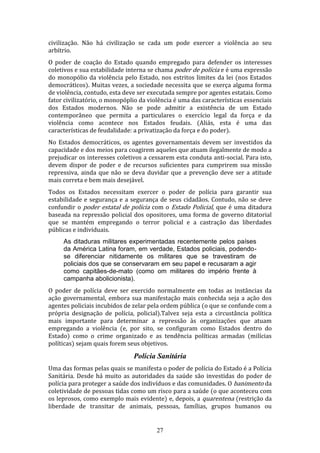 civilização. Não há civilização se cada um pode exercer a violência ao seu
arbítrio.
O poder de coação do Estado quando empregado para defender os interesses
coletivos e sua estabilidade interna se chama poder de polícia e é uma expressão
do monopólio da violência pelo Estado, nos estritos limites da lei (nos Estados
democráticos). Muitas vezes, a sociedade necessita que se exerça alguma forma
de violência, contudo, esta deve ser executada sempre por agentes estatais. Como
fator civilizatório, o monopóplio da violência é uma das características essenciais
dos Estados modernos. Não se pode admitir a existência de um Estado
contemporâneo que permita a particulares o exercício legal da força e da
violência como acontece nos Estados feudais. (Aliás, esta é uma das
características de feudalidade: a privatização da força e do poder).
No Estados democráticos, os agentes governamentais devem ser investidos da
capacidade e dos meios para coagirem aqueles que atuam ilegalmente de modo a
prejudicar os interesses coletivos a cessarem esta conduta anti-social. Para isto,
devem dispor de poder e de recursos suficientes para cumprirem sua missão
repressiva, ainda que não se deva duvidar que a prevenção deve ser a atitude
mais correta e bem mais desejável.
Todos os Estados necessitam exercer o poder de polícia para garantir sua
estabilidade e segurança e a segurança de seus cidadãos. Contudo, não se deve
confundir o poder estatal de polícia com o Estado Policial, que é uma ditadura
baseada na repressão policial dos opositores, uma forma de governo ditatorial
que se mantém empregando o terror policial e a castração das liberdades
públicas e individuais.
As ditaduras militares experimentadas recentemente pelos países
da América Latina foram, em verdade, Estados policiais, podendose diferenciar nitidamente os militares que se travestiram de
policiais dos que se conservaram em seu papel e recusaram a agir
como capitães-de-mato (como om militares do império frente à
campanha abolicionista).
O poder de polícia deve ser exercido normalmente em todas as instâncias da
ação governamental, embora sua manifestação mais conhecida seja a ação dos
agentes policiais incubidos de zelar pela ordem pública (o que se confunde com a
própria designação de polícia, policial).Talvez seja esta a circustância política
mais importante para determinar a repressão às organizações que atuam
empregando a violência (e, por sito, se configuram como Estados dentro do
Estado) como o crime organizado e as tendência políticas armadas (milícias
políticas) sejam quais forem seus objetivos.

Polícia Sanitária
Uma das formas pelas quais se manifesta o poder de polícia do Estado é a Polícia
Sanitária. Desde há muito as autoridades da saúde são investidas do poder de
polícia para proteger a saúde dos indivíduos e das comunidades. O banimento da
coletividade de pessoas tidas como um risco para a saúde (o que aconteceu com
os leprosos, como exemplo mais evidente) e, depois, a quarentena (restrição da
liberdade de transitar de animais, pessoas, famílias, grupos humanos ou

27

 