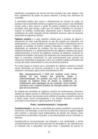 tripulantes e passageiros de navios) são dois exemplos dos mais antigos e dos
mais significativos do poder de polícia sanitária a serviço dos interesses da
sociedade.
A autoridade pública que exerce a administração do sistema de saúde, ou
qualquer outra autoridade sanitária ou agente seu, para cumprir suas finalidades
sociais, pode e deve exercer o poder de polícia sanitária, no âmbito de sua
jurisdição, pelo qual obriga a todos que ali residem, trabalhem ou circulem a
cumprir as medidas consideradas importantes para o fomento, prevenção e
reabilitação da saúde enquanto direito individual essencial, além de elemento
importante da segurança coletiva.
Vigilância sanitária é a ação sanitária voltada para o controle da higiene e
saneamento do meio especificamente no que diz respeito aos alimentos, aos
medicamentos e a outros produtos de consumo nos lares; ultimamente, tem se
agregado as medidas de polícia sanitária destinadas a manter a higiene e a
salubridade do ambiente de trabalho. Um dos mais confiáveis critérios de
subdesenvolvimento, é o subdesenvolvimento da vigilãncia sanitária dos países
subdesenvolvidos. O serviço de vigilância sanitária do ambiente (inclusive do
ambiente do trabalho e da escola), dos alimentos, dos medicamentos e de outros
tipos se concretiza, exatamente, na ação governamental para garantir um
mínimo de salubridade à população e deve ser confiado à agência prestadora de
serviços de saúde, sintonizando-se com suas diretrizes políticas.
Por muito tempo se criticou que a autoridade da vigilância sanitária no Brasil
estava distribuída em diversos ministérios e em muitos outros organismos
estaduais e municipais, agora, estão centralizados no SUS.
Mas, desgraçadamente o SUS tem recebido muito menos
atenção do que merece dos governos, desde a
redemocratização. Os partidos que mais se esforçaram pele
inclusão do Sistema Único de Saúde na Costituinte, se
notabilizaram pela sabotagem de seu conteúdo. Como também
aconteceu com o sistema brasilero de instrução pública nos três
grau de sua estrutura.
No capítulo das atividades de vigilância sanitária de medicamentos, alimentos,
material de higiene pessoal e ambiental os interesses que confronntam com as
autoridades estatais representam muito milhões de qualquer unidade monetária
e detêm poder social correspondente à sua fortuna. Inclusive o poder de
corromper os funcionários e agentes políticos no poder.

Poder, Autodeterminação e Autogestão
Autodeterminação é, em tese, a capacidade que podem manifestar as pessoas de
exercerem, com liberdade, os atos da sua vida civil e fazerem as opções exigidas
pelo convívio e interação social independente da opinião dos demais. Como
característica da liberdade e do poder, a auto determinação nunca é ilimitada ou
absoluta.
Considerando-se necessariamente sua limitação e sua relatividade, o termo
autodeterminação tem dois níveis principais de abrangência: um, individual que
se confunde com a capacidade civil (que inclui a capacidade de exercer os
28

 