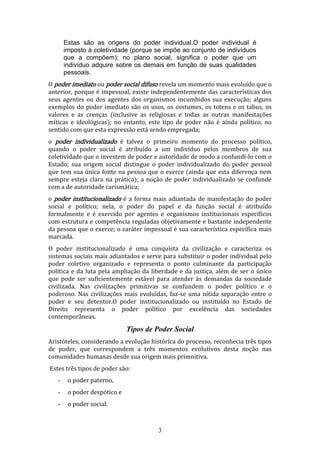 Estas são as origens do poder individual.O poder individual é
imposto à coletividade (porque se impõe ao conjunto de indivíduos
que a compõem); no plano social, significa o poder que um
indivíduo adquire sobre os demais em função de suas qualidades
pessoais.
O poder imediato ou poder social difuso revela um momento mais evoluído que o
anterior, porque é impessoal, existe independentemente das características dos
seus agentes ou dos agentes dos organismos incumbidos sua execução; alguns
exemplos do poder imediato são os usos, os costumes, os totens e os tabus, os
valores e as crenças (inclusive as religiosas e todas as outras manifestações
míticas e ideológicas); no entanto, este tipo de poder não é ainda político, no
sentido com que esta expressão está sendo empregada;
o poder individualizado é talvez o primeiro momento do processo político,
quando o poder social é atribuído a um indivíduo pelos membros de sua
coletividade que o investem de poder e autoridade de modo a confundí-lo com o
Estado; sua origem social distingue o poder individualizado do poder pessoal
que tem sua única fonte na pessoa que o exerce (ainda que esta diferença nem
sempre esteja clara na prática); a noção de poder individualizado se confunde
com a de autoridade carismática;
o poder institucionalizado é a forma mais adiantada de manifestação do poder
social e político; nela, o poder do papel e da função social é atribuído
formalmente e é exercido por agentes e organismos institucionais específicos
com estrutura e competência reguladas objetivamente e bastante independente
da pessoa que o exerce; o caráter impessoal é sua característica específica mais
marcada.
O poder institucionalizado é uma conquista da civilização e caracteriza os
sistemas sociais mais adiantados e serve para substituir o poder individual pelo
poder coletivo organizado e representa o ponto culminante da participação
política e da luta pela ampliação da liberdade e da justiça, além de ser o único
que pode ser suficientemente estável para atender às demandas da sociedade
civilizada. Nas civilizações primitivas se confundem o poder político e o
poderoso. Nas civilizações mais evoluídas, faz-se uma nítida separação entre o
poder e seu detentor.O poder institucionalizado ou instituído no Estado de
Direito representa o poder político por excelência das sociedades
contemporâneas.

Tipos de Poder Social
Aristóteles, considerando a evolução histórica do processo, reconhecia três tipos
de poder, que correspondem a três momentos evolutivos desta noção nas
comunidades humanas desde sua origem mais primnitiva.
Estes três tipos de poder são:
-

o poder paterno,

-

o poder despótico e

-

o poder social.

3

 
