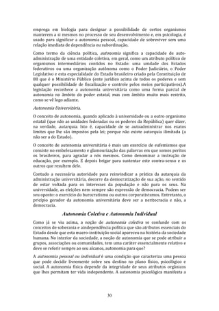 emprega em biologia para designar a possibilidade de certos organismos
manterem a si mesmos no processo de seu desenvolvimento e, em psicologia, é
usado para significar a autonomia pessoal, capacidade de sobreviver sem uma
relação imediata de dependência ou subordinação.
Como termo da ciência política, autonomia significa a capacidade de autoadministração de uma entidade coletiva, em geral, como um atributo político de
organismos intermediários contidos no Estado: uma unidade dos Estados
federativos ou uma organização autônoma como o Poder Judiciário, o Poder
Legislativo e esta especialidade do Estado brasileiro criado pela Constituição de
88 que é o Ministério Público (ente jurídico acima de todos os poderes e sem
qualquer possibilidade de fiscalização e controle pelos meios participativos).A
legislação reconhece a autonomia universitária como uma forma parcial de
autonomia no âmbito do poder estatal, mas com âmbito muito mais restrito,
como se vê logo adiante.

Autonomia Universitária.
O conceito de autonomia, quando aplicado à universidade ou a outro organismo
estatal (que não as unidades federadas ou os poderes da República) quer dizer,
na verdade, autarquia. Isto é, capacidade de se autoadministrar nos exatos
limites que lhe são impostos pela lei; porque não existe autarquia ilimitada (a
não ser a do Estado).
O conceito de autonomia universitária é mais um exercício de eufemismos que
consiste no embelezamento e glamourização das palavras em que somos peritos
os brasileiros, para agradar a nós mesmos. Como denominar a instrução de
educação, por exemplo. E depois brigar para sustentar este contra-senso e os
outros que resultem dele.
Contudo a necessária autoridade para reinvindicar a prática da autarquia da
administração universitária, decorre da democratização de sua ação, no sentido
de estar voltada para os interesses da população e não para os seus. Na
universidade, as eleições nem sempre são expressão de democracia. Podem ser
seu oposto: o exercício do burocratismo ou outros corporativismos. Entretanto, o
pricípio gerador da autonomia universitária deve ser a neritocracia e não, a
democracia.

Autonomia Coletiva e Autonomia Individual
Como já se viu acima, a noção de autonomia coletiva se confunde com os
conceitos de soberania e aindependência política que são atributos essenciais do
Estado desde que esta macro-instituição social apareceu na história da sociedade
humana. No interior da sociedade, a noção de autonomia que se pode atribuir a
grupos, associações ou comunidades, tem uma caráter essencialmente relativo e
deve se referir sempre ao seu alcance, autonomia para que?
A autonomia pessoal ou individual é uma condição que caracteriza uma pessoa
que pode decidir livremente sobre seu destino no plano físico, psicológico e
social. A autonomia física depende da integridade de seus atributos orgânicos
que lhes permitam ter vida independente. A autonomia psicológica manifesta a

30

 