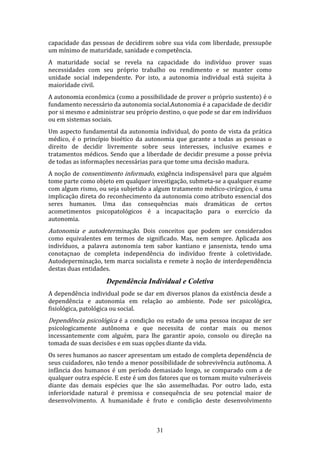 capacidade das pessoas de decidirem sobre sua vida com liberdade, pressupõe
um mínimo de maturidade, sanidade e competência.
A maturidade social se revela na capacidade do indivíduo prover suas
necessidades com seu próprio trabalho ou rendimento e se manter como
unidade social independente. Por isto, a autonomia individual está sujeita à
maioridade civil.
A autonomia econômica (como a possibilidade de prover o próprio sustento) é o
fundamento necessário da autonomia social.Autonomia é a capacidade de decidir
por si mesmo e administrar seu próprio destino, o que pode se dar em indivíduos
ou em sistemas sociais.
Um aspecto fundamental da autonomia individual, do ponto de vista da prática
médico, é o princípio bioético da autonomia que garante a todas as pessoas o
direito de decidir livremente sobre seus interesses, inclusive exames e
tratamentos médicos. Sendo que a liberdade de decidir presume a posse prévia
de todas as informações necessárias para que tome uma decisão madura.
A noção de consentimento informado, exigência indispensável para que alguém
tome parte como objeto em qualquer investigação, submeta-se a qualquer exame
com algum rismo, ou seja subjetido a algum tratamento médico-cirúrgico, é uma
implicação direta do reconhecimento da autonomia como atributo essencial dos
seres humanos. Uma das consequências mais dramáticas de certos
acometimentos psicopatológicos é a incapacitação para o exercício da
autonomia.

Autonomia e autodeterminação. Dois conceitos que podem ser considerados

como equivalentes em termos de significado. Mas, nem sempre. Aplicada aos
indivíduos, a palavra autonomia tem sabor kantiano e jansenista, tendo uma
conotaçnao de completa independência do indivíduo frente à coletividade.
Autodeperminação, tem marca socialista e remete à noção de interdependência
destas duas entidades.

Dependência Individual e Coletiva
A dependência individual pode se dar em diversos planos da existência desde a
dependência e autonomia em relação ao ambiente. Pode ser psicológica,
fisiológica, patológica ou social.

Dependência psicológica é a condição ou estado de uma pessoa incapaz de ser

psicologicamente autônoma e que necessita de contar mais ou menos
incessantemente com alguém, para lhe garantir apoio, consolo ou direção na
tomada de suas decisões e em suas opções diante da vida.
Os seres humanos ao nascer apresentam um estado de completa dependência de
seus cuidadores, não tendo a menor possibilidade de sobrevivência autônoma. A
infância dos humanos é um período demasiado longo, se comparado com a de
qualquer outra espécie. E este é um dos fatores que os tornam muito vulneráveis
diante das demais espécies que lhe são assemelhadas. Por outro lado, esta
inferioridade natural é premissa e consequência de seu potencial maior de
desenvolvimento. A humanidade é fruto e condição deste desenvolvimento

31

 