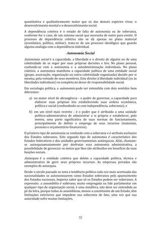 quantitativa e qualitativamente maior que os das demais espécies vivas: o
desenvolvimento mental e o desenvolvimento social.
A dependência coletiva é o estado de falta de autonomia ou de soberania,
conforme for o caso, de um sistema social que necessita de outro para existir. O
processo de dependência coletiva não se dá apenas no plano material
(econômico, político, militar), trata-se de um processo ideológico que guarda
alguma analogia com a dependência individual.

Autonomia Social
Autonomia social é a capacidade, a liberdade e o direito de alguém ou de uma

coletividade de se reger por suas próprias decisões e leis. No plano pessoal,
confunde-se com a autonomia e a autodeterminação individuais. No plano
coletivo, a autonomia manifesta a capacidade política de uma entidade social
(grupo, associação, organização ou outra coletividade organizada) decidir por si
mesma, pela vontade de seus membros. Este direito à liberdade individual (os às
liberdades individuais) se completa no dever de responsabilidade social.
Em sociologia política, a autonomia pode ser entendida com dois sentidos bem
diferentes:
a) no maior nível de abrangência - o poder de governar, a capacidade para
elaborar suas próprias leis estabelecendo suas ordens econômica,
política e social (confundindo-se com independência, soberania); e
b) em um nível mais restrito - é o poder que é atribuído a uma unidade
político-administrativa de administrar a si própria e estabelecer, pelo
menos, uma parte significativa de suas normas de funcionamento,
principalmente de definir o emprego de seus recursos (materiais,
pessoais e orçamentário-financeiros).
O primeiro tipo de autonomia se confunde com a soberania e é atributo exclusivo
dos Estados soberanos. Este segundo tipo de autonomia é característico dos
Estados federativos e das unidades governamentais autárquicas. Aliás, chamamse autarquiasexatamente por desfrutar essa autonomia administrativa, a
possibilidade de gerenciar os meios que lhes são atribuídos em benefício de suas
funções sociais.

Autarquia é a entidade coletiva que detém a capacidade política, técnica e

administrativa de gerir seus próprios recursos. As empresas privadas são
exemplos de autarquia.
Desde o século passado se nota a tendência política cada vez mais acentuada das
nacionalidades se autonomizarem como Estados soberanos pelo aparecimento
dos Estados nacionais. Importa saber que só os Estados podem ser soberanos. A
expressão: a assembléia é soberana, muito empregada na lide parlamentar em
qualquer tipo de organização social, é uma metáfora, não deve ser entendida ao
pé da letra, porque todas às assembleias, menos a constituinte de um Estado, têm
limitações exteriores que impedem sua soberania de fato, uma vez que sua
autoridade sofre muitas limitações.

32

 