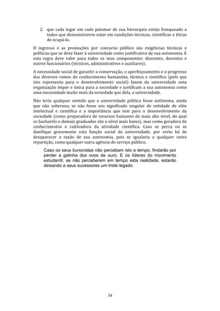 2. que cada lugar em cada patamar de sua hierarquia esteja franqueado a
todos que demonstrarem estar em condições técnicas, científicas e éticas
de ocupá-lo.
O ingresso e as promoções por concurso público são exigências técnicas e
políticas que se deve fazer à universidade como justificativa de sua autonomia. E
esta regra deve valer para todos os seus componentes: discentes, docentes e
outros funcionários (técnicos, administrativos e auxiliares).
A necessidade social de garantir a conservação, o aperfeiçoamento e o progresso
dos diversos ramos do conhecimento humanista, técnico e científico (pelo que
isto representa para o desenvolvimento social) fazem da universidade uma
organização ímpar e única para a sociedade e justificam a sua autonomia como
uma necessidade muito mais da sociedade que dela, a universidade.
Não teria qualquer sentido que a universidade pública fosse autônoma, ainda
que não soberana, se não fosse seu significado singular de entidade de elite
intelectual e científica e a importância que tem para o desenvolvimento da
sociedade (como preparadora de recursos humanos do mais alto nível, do qual
os bacharéis e demais graduados são o nível mais baixo), mas como geradora de
conhecimentos e cultivadora da atividade científica. Caso se perca ou se
danifique gravemente esta função social da universidade, por certo há de
desaparecer a razão de sua autonomia, pois se igualaria a qualquer outra
repartição, como qualquer outra agência do serviço público.
Caso os seus burocratas não percebam isto a tempo, findarão por
perder a galinha dos ovos de ouro. E os líderes do movimento
estudantil, se não perceberem em tempo esta realidade, estarão
deixando a seus sucessores um triste legado.

34

 