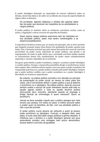 O poder ideológico (baseado na capacidade de exercer influência sobre os
demais, atravé das ideias e do saber ou na difusão da crença da superioridade de
alguns sobre os demais).
Os jornalistas, agentes religiosos e artistas são agentes deste
tipo de poder que deveriam ser impedidos de se candidatarem a
cargos públicos.
O poder político (o domínio sobre as instâncias coercitivas sociais, como as
armas, a legislação e outros recursos do aparelho do Estado).
Quem exerce cargos públicos executivos dem ter restrições em
sua atividade política, pelos moe serem constrangidos a se
desemcompatibilizarem.
A experiência histórica ensina que, ao menos em princípio, não se deve permitir
que ninguém acumule sequer duas destas três qualidades de poder, quanto mais
todas. Pois, é bastante provável que pelo menos boa parte dos casos de exercício
pervertidos do poder social, sobretudo do poder político, seja devida a tal
superposição. De onde se pode inferir que a sociedade será bem melhor quando
os instrumentos destas três manifestações do poder sejam cuidadosamente
separadas e, mesmo, impedidas de se reunirem.
Em geral, quem detêm o poder econômico, compra e acumula o poder ideológico
e o poder político. Porque a riqueza lhes possibilita dirigir as preferências nestes
dois campos. Mas a história mostra muitos casos nos quais o poder econômico foi
conquistado pela força ou o poder político tomado pelo poder ideológico. Sempre
que o poder político conflita com o poder econômico ou o poder ideológico é
derrubado ou ocasiona o separatismo.
No entanto, na prática política concreta e em atenção ao princípio
da pulverização do poder social, ao menos na maior parte dos
casos, não é conveniente atribuir o poder político a que já detenha
o econômico ou o ideológico. Na prática política, deve-se procurar
sempre avaliar a serviço de quais interesses sociais está este ou
aquele agente político e esta ou aquela doutrina política
(procurando bem, encontra, sobretudo quando se emprega a
antiga fórmula da criminologia A quem interessa? Quem se
beneficia?).
Jamais se deve acreditar naquilo que o político apregoa (por mais
sincero que pareça). Em todos os casos, é melhor procurar saber
e avaliar quem se beneficia, de fato, com sua atividade política e
não o que ele promete.
O poder político nunca deveria ser atribuído a quem já possuir
poder econômico ou ideológico. Contudo, a despeito disto, para
estes, é muito mais fácil obter cargos políticos e ganhar eleições. A
influência que o dinheiro e o poder ideológico garante aos seus
possuidores constitui uma vantagem bem pouco democrática,
porque destroi o princípio da igualdade.

5

 