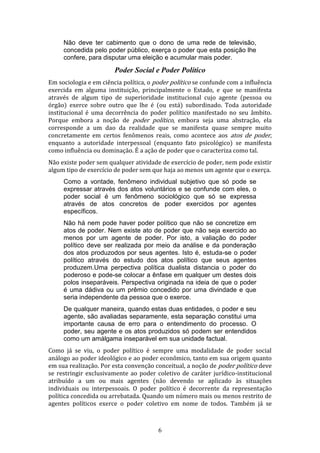 Não deve ter cabimento que o dono de uma rede de televisão,
concedida pelo poder público, exerça o poder que esta posição lhe
confere, para disputar uma eleição e acumular mais poder.

Poder Social e Poder Político
Em sociologia e em ciência política, o poder político se confunde com a influência
exercida em alguma instituição, principalmente o Estado, e que se manifesta
através de algum tipo de superioridade institucional cujo agente (pessoa ou
órgão) exerce sobre outro que lhe é (ou está) subordinado. Toda autoridade
institucional é uma decorrência do poder político manifestado no seu âmbito.
Porque embora a noção de poder político, embora seja uma abstração, ela
corresponde a um dao da realidade que se manifesta quase sempre muito
concretamente em certos fenômenos reais, como acontece aos atos de poder,
enquanto a autoridade interpessoal (enquanto fato psicológico) se manifesta
como influência ou dominação. É a ação de poder que o caracteriza como tal.
Não existe poder sem qualquer atividade de exercício de poder, nem pode existir
algum tipo de exercício de poder sem que haja ao menos um agente que o exerça.
Como a vontade, fenômeno individual subjetivo que só pode se
expressar através dos atos voluntários e se confunde com eles, o
poder social é um fenômeno sociológico que só se expressa
através de atos concretos de poder exercidos por agentes
específicos.
Não há nem pode haver poder político que não se concretize em
atos de poder. Nem existe ato de poder que não seja exercido ao
menos por um agente de poder. Por isto, a valiação do poder
político deve ser realizada por meio da análise e da ponderação
dos atos produzodos por seus agentes. Isto é, estuda-se o poder
político através do estudo dos atos político que seus agentes
produzem.Uma perpectiva política dualista distancia o poder do
poderoso e pode-se colocar a ênfase em qualquer um destes dois
polos inseparáveis. Perspectiva originada na ideia de que o poder
é uma dádiva ou um prêmio concedido por uma divindade e que
seria independente da pessoa que o exerce.
De qualquer maneira, quando estas duas entidades, o poder e seu
agente, são avaliadas separamente, esta separação constitui uma
importante causa de erro para o entendimento do processo. O
poder, seu agente e os atos produzidos só podem ser entendidos
como um amálgama inseparável em sua unidade factual.
Como já se viu, o poder político é sempre uma modalidade de poder social
análogo ao poder ideológico e ao poder econômico, tanto em sua origem quanto
em sua realização. Por esta convenção conceitual, a noção de poder político deve
se restringir exclusivamente ao poder coletivo de caráter jurídico-institucional
atribuído a um ou mais agentes (não devendo se aplicado às situações
individuais ou interpessoais. O poder político é decorrente da representação
política concedida ou arrebatada. Quando um número mais ou menos restrito de
agentes políticos exerce o poder coletivo em nome de todos. Também já se

6

 