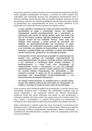 mencionou, quando se adota um ponto de vista demasiado ampliado de política
(como qualquer manifestação de poder), o conceito de poder político (fica
confundido com autoridade pessoal) tem abrangência extremamente vasta e
pode ser aplicado a praticamente todas as relações humanas, qualquer que seja
sua natureza, inclusive nas relações psicológicas interpessoais, nas quais o poder
se manifestaria nos comportamentos de maior ou menor influência ou de
dominação e de submissão de umas pessoas em relação a outras.
É essa vastidão e inexatitude da noção de poder entendido como
possibilidade de coagir e constranger, mesmo nas relações
interpessoais movidas psicologicamente, que o desvalidam ou
prejudicam como termo da ciência política, posto que ainda hoje
não se lhe atribuiu qualquer definição satisfatória, a despeito de
ninguém duvidar de sua realidade. Porque, nesse caso, nas
relações entre pessoas, o poder pessoal se concretiza nas
relações de dominação/submissão que acontecem no plano
interpessoal, não institucional, enquanto o poder político se define
e se concretiza nas relações de superioridade e subordinação ou
liderança e subalternidade que acontecem no plano das relações
sociais institucionais, geralmente, na instituição do Estado.
Em psiquiatria, é bem possível que a questão do sadomasoquismo
traduza uma patologia da modulação comportamental da
dominação/submissão, da qual as condutas eróticas relacionadas
a dor, sofrimento e humilhação sejam simples corolários. O
sadomasoquismo é, muito mais uma perturbação do
relacionamento social e inter-pessoal, do que uma alteração
instintivo-sexual, ccomo pensam muitas pessoas sem instrução.
As conduta eróticas massoquistas são secundárias a este
transtorno principal. O mesmo se dá na avaliação psiquiátrica e
psicológica das personalidades ansioso-dependentes e nos
relacionamentos de pessoas depressivas.
Na relação médico-paciente, na professor-aluno e marido-mulher,
porque são relações institucionais muito além de interpessoais, se
justifica o emprego da noção de poder, além da de autoridade.
Como acontece com o fenômeno político da participação, o controle social é uma
necessidade imperiosa para a existência das coletividades humanas mais ou
menos organizadas e um importante atributo dos Estados democráticos
modernos. Como não existe civilização sem poder ou sem participação, a
civilização também não pode existir sem aguma forma de controle social. Por
isto, o poder, a participação e o controle social podem ser considerados os
fenômenos mais importantes da dimensão sócio-política da existência humana.
Poder, participação e controle social são coisas necessárias à permanência dos
sistemas sociais e, sobretudo, polít; o ruim, é abusar delas, inclusive por omissão.
Os fenômenos políticos fundamentais denominados poder, participação e
controlesocial são indispensáveis a qualquer forma de organização social mais
ou menos complexa.

7

 