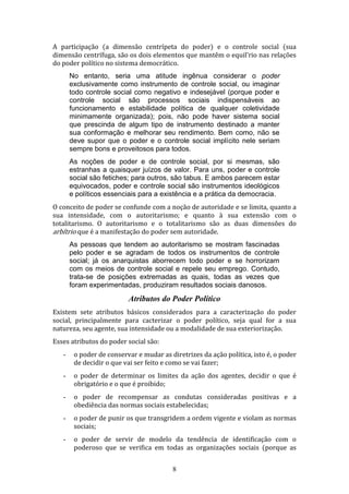 A participação (a dimensão centrípeta do poder) e o controle social (sua
dimensão centrífuga, são os dois elementos que mantêm o equil’rio nas relações
do poder político no sistema democrático.
No entanto, seria uma atitude ingênua considerar o poder
exclusivamente como instrumento de controle social, ou imaginar
todo controle social como negativo e indesejável (porque poder e
controle social são processos sociais indispensáveis ao
funcionamento e estabilidade política de qualquer coletividade
minimamente organizada); pois, não pode haver sistema social
que prescinda de algum tipo de instrumento destinado a manter
sua conformação e melhorar seu rendimento. Bem como, não se
deve supor que o poder e o controle social implícito nele seriam
sempre bons e proveitosos para todos.
As noções de poder e de controle social, por si mesmas, são
estranhas a quaisquer juízos de valor. Para uns, poder e controle
social são fetiches; para outros, são tabus. E ambos parecem estar
equivocados, poder e controle social são instrumentos ideológicos
e políticos essenciais para a existência e a prática da democracia.
O conceito de poder se confunde com a noção de autoridade e se limita, quanto a
sua intensidade, com o autoritarismo; e quanto à sua extensão com o
totalitarismo. O autoritarismo e o totalitarismo são as duas dimensões do
arbítrio que é a manifestação do poder sem autoridade.
As pessoas que tendem ao autoritarismo se mostram fascinadas
pelo poder e se agradam de todos os instrumentos de controle
social; já os anarquistas aborrecem todo poder e se horrorizam
com os meios de controle social e repele seu emprego. Contudo,
trata-se de posições extremadas as quais, todas as vezes que
foram experimentadas, produziram resultados sociais danosos.

Atributos do Poder Político
Existem sete atributos básicos considerados para a caracterização do poder
social, principalmente para cacterizar o poder político, seja qual for a sua
natureza, seu agente, sua intensidade ou a modalidade de sua exteriorização.
Esses atributos do poder social são:
-

o poder de conservar e mudar as diretrizes da ação política, isto é, o poder
de decidir o que vai ser feito e como se vai fazer;

-

o poder de determinar os limites da ação dos agentes, decidir o que é
obrigatório e o que é proibido;

-

o poder de recompensar as condutas consideradas positivas e a
obediência das normas sociais estabelecidas;

-

o poder de punir os que transgridem a ordem vigente e violam as normas
sociais;

-

o poder de servir de modelo da tendência de identificação com o
poderoso que se verifica em todas as organizações sociais (porque as
8

 