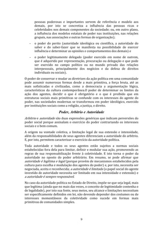 pessoas poderosas e importantes servem de referência e modelo aos
demais, por isto se concretiza a influência das pessoas ricas e
celebridades nos demais componentes da sociedade; ou, em outro plano,
a influência dos modelos estatais de poder nas instituições, nas relações
grupais, nas associações e outras formas de organização);
-

o poder do perito (autoridade ideológica ou científica, a autoridade do
saber e do saber-fazer que se manifesta na possibilidade de exercer
influência e determinar as opiniões e comportamentos dos demais) e

-

o poder legitimamente delegado (poder exercido em nome de outrem,
que é adquirido por representação, procuração ou delegação e que pode
ser exercido no campo político ou no mundo privado das relações
interpessoais, principalmente dos negócios e da defesa de direitos
individuais ou sociais).

O poder de conservar e mudar as diretrizes da ação política em uma comunidade
pode assumir numerosas formas desde a mais primitiva, a força bruta, até as
mais sofisticadas e civilizadas, como a democracia a argumentação lógica,
características da cultura contemporânea.O poder de determinar os limites da
ação dos agentes, decidir o que é obrigatório e o que é proibido que em
estruturas sociais mais primitivas se confunde com os interesses do agente do
poder, nas sociedades modernas se transformou em poder ideológico, exercido
por instituições sociais como a religião, a justiça, o direito.

Poder, Arbítrio e Autoridade
Arbítrio e autoridade são duas expressões genéricas que indicam perversões do

poder social porque assinalam o exercício do poder contrariando os interesses
sociais e o bem comum.
A origem na vontade coletiva, a limitação legal de sua extensão e intensidade,
além da responsabilidades de seus agentes diferenciam a autoridade do arbítrio.
E, por isto, permitem caracterizar o exercício da autoridade política.
Toda autoridade e todos os seus agentes estão sujeitos a normas sociais
estabelecidas fora dela para limitar, definir e modular sua ação, promovendo as
regras de sua responsabilização frente à coletividade. E isto torna o poder da
autoridade no oposto do poder arbitrário. Em resumo, se pode afirmar que
autoridade é legítima e legal (porque provém de mecanismos estabelecidos pela
cultura para escolha e modulação dos agentes do poder) e, por isto, necessita ser
negociada, aceita e reconhecida; a autoridade é limitada (o papel social do agente
investido de autoridade necessita ser limitado em sua intensidade e extensão) e
a autoridade é sempre responsável.
No caso da autoridade política no Estado de Direito, impõe-se que seja legal, mais
que legítima (ainda que no mais das vezes, o conceito de legitimidade contenha o
de legalidade), por isto sua fonte, seus meios, seu alcance e limitações necessitam
ser especificamente definidos em lei, não devendo depender dos costumes ou de
interesses momentâneos da coletividade como sucede em formas mais
primitivas de comunidades simples.

9

 